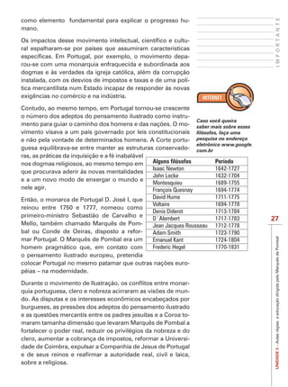 IMPORTANTE
como elemento fundamental para explicar o progresso hu-
mano.

                                                           -
ral espalharam-se por países que assumiram características
                                                           -
rou-se com uma monarquia enfraquecida e subordinada aos
dogmas e às verdades da igreja católica, além da corrupção
instalada, com os desvios de impostos e taxas e de uma polí-
tica mercantilista num Estado incapaz de responder às novas
exigências no comércio e na indústria.

Contudo, ao mesmo tempo, em Portugal tornou-se crescente
o número dos adeptos do pensamento ilustrado como instru-
                                                                    Caso você queira
                                                                -   saber mais sobre esses
vimento visava a um país governado por leis constitucionais
e não pela vontade de determinados homens. A Corte portu-           pesquisa no endereço
                                                                    eletrônico www.google.
guesa equilibrava-se entre manter as estruturas conservado-         com.br
ras, as práticas da inquisição e a fé inabalável
nos dogmas religiosos, ao mesmo tempo em         Alguns filósofos          Período
                                                 Isaac Newton              1642-1727
que procurava aderir às novas mentalidades
                                                 John Locke                1632-1704
e a um novo modo de enxergar o mundo e
                                                 Montesquieu               1689-1755
nele agir.                                       François Quesnay          1694-1774
Então, o monarca de Portugal D. José I, que      David Hume                1711-1775
                                                 Voltaire                  1694-1778
reinou entre 1750 e 1777, nomeou como
                                                 Denis Diderot             1713-1784
primeiro-ministro Sebastião de Carvalho e        D´Alembert                1717-1783         27
Mello, também chamado Marquês de Pom-            Jean Jacques Rousseau     1712-1778
bal ou Conde de Oeiras, disposto a refor-        Adam Smith                1723-1790




                                                                                              UNIDADE 3 – Aulas régias: a educação dirigida pelo Marquês de Pombal
mar Portugal. O Marquês de Pombal era um         Emanuel Kant              1724-1804
homem pragmático que, em contato com             Frederic Hegel            1770-1831
o pensamento ilustrado europeu, pretendia
                                                               -
péias – na modernidade.

                                                         -
                                                         -
do. As disputas e os interesses econômicos encabeçados por

                                                              -
maram tamanha dimensão que levaram Marquês de Pombal a
fortalecer o poder real, reduzir os privilégios da nobreza e do
clero, aumentar a cobrança de impostos, reformar a Universi-
dade de Coimbra, expulsar a Companhia de Jesus de Portugal

sobre a religiosa.
 