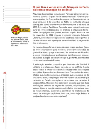 IMPORTANTE

                                                                                                 O que têm a ver os atos do Marquês de Pom-
                                                                                                 bal com a educação na colônia?
                                                                                                 Algumas das medidas tomadas em Portugal atingiram direta-
                                                                                                 mente a colônia. E quais foram estas medidas? Foram expul-

                                                                                                 seus bens, em 3 de setembro de 1759; foi instituída a língua

                                                                                                 1768, foi criada a Real Mesa Censória, com o objetivo de cen-
                                                                                                 surar os livros indesejáveis; foi proibida a circulação de ma-
                                                                                                 teriais pedagógicos dos padres jesuítas; e pelo Alvará de dez
                                                                                                 de novembro de 1772 criou-se o imposto chamado Subsídio
                                                                       O Erário Régio, criado    Literário, cobrado sobre aguardente destilada nos engenhos e
                                                                       no reinado de D. José
                                                                                                 carnes cortadas nos açougues para custearem o pagamento
                                                                       I, concentrava todas as
                                                                                                 dos professores.
                                                                       da Coroa.
                                                                                                 Na mesma época foram criadas as aulas régias avulsas. Estas,
                                                                                                 de nível secundário e para meninos, ofereciam conteúdos de

                                                                                                 a serem ministradas por professores escolhidos em concur-
                                                                                                 so público e pagos pelo Erário Régio e, portanto, contratados
                                                                                                 como funcionários do Estado.

                                                                                                 A educação escolar conduzida por Marquês de Pombal é



                             28                                                                  européias. Apesar do rompimento com a Companhia de Jesus,
                                                                                                 o fato é que, neste momento, o processo que se instaura é o de
UNIDADE 3 – Aulas régias: a educação dirigida pelo Marquês de Pombal




                                                                                                 igreja católica. O que de fato estava em jogo era qual das duas

                                                                                                 valores éticos e morais a serem assimilados por todos e que,
                                                                                                 ao mesmo tempo, ajudavam a contribuir na implantação do
                                                                                                 modo de produção capitalista. Será que, ainda hoje, Estado e
                                                                                                 igrejas disputam essas prerrogativas?
 