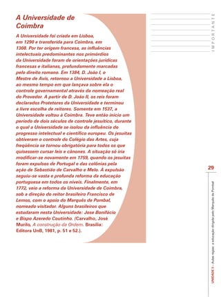 IMPORTANTE
A Universidade de
Coimbra
A Universidade foi criada em Lisboa,
em 1290 e transferida para Coimbra, em

intelectuais predominantes nos primórdios
da Universidade foram de orientações jurídicas
francesas e italianas, profundamente marcadas
pelo direito romano. Em 1384, D. João I, o
Mestre de Avis, retornou a Universidade a Lisboa,
ao mesmo tempo em que lançava sobre ela o
controle governamental através da nomeação real
do Provedor. A partir de D. João II, os reis foram
declarados Protetores da Universidade e terminou
a livre escolha de reitores. Somente em 1537, a
Universidade voltou à Coimbra. Teve então início um
período de dois séculos de controle jesuítico, durante


obtiveram o controle do Colégio das Artes, cuja
freqüência se tornou obrigatória para todos os que
quisessem cursar leis e cânones. A situação só iria

foram expulsos de Portugal e das colônias pela
ação de Sebastião de Carvalho e Melo. À expulsão         29
seguiu-se vasta e profunda reforma da educação
portuguesa em todos os níveis. Finalmente, em




                                                          UNIDADE 3 – Aulas régias: a educação dirigida pelo Marquês de Pombal
1772, veio a reforma da Universidade de Coimbra,
sob a direção do reitor brasileiro Francisco de
Lemos, com o apoio do Marquês de Pombal,
nomeado visitador. Alguns brasileiros que
estudaram nesta Universidade: Jose Bonifácio
e Bispo Azeredo Coutinho. (Carvalho, José
Murilo, A construção da Ordem. Brasília:
Editora UnB, 1981, p. 51 e 52.).
 