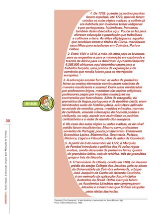 1. De 1759, quando os padres jesuítas
                                                                                                     foram expulsos, até 1772, quando foram
                                                                                                  criadas as aulas régias avulsas, a colônia já
                                                                                                era habitada por inúmeras tribos indígenas
                                                                                              e por portugueses, holandeses, franceses,
                                                                                            também desembarcados aqui. Pouco se fez para
                                                                                           oferecer educação à população que trabalhava
                                                                                          e cultivava a terra. As elites oligárquicas, aquelas
                                                                                         que recebiam terras e títulos da Coroa, mandavam

                                                                                      Lisboa.
                                                                                     2. Entre 1501 e 1810, a mão-de-obra para as lavouras,
                                                                                    para os engenhos e para a mineração era capturada e
                                                                                   trazida da África para as Américas. Aproximadamente
                                                                                   6.265.000 africanos aqui desembarcaram para o
                                                                                  trabalho forçado, uma prática de exploração e de
                                                                                 comércio que rendia lucros para as metrópoles
                                                                                 européias. 2
                                                                                 3. A educação escolar formal: as aulas de primeiras
                                                                                letras ou ensino elementar continuaram existindo de

                                                                               por professores leigos, membros das ordens religiosas,
                                                                               professores pagos por impostos municipais ou

                                                                               gramática da língua portuguesa e da doutrina cristã, eram
                                                                               ministradas aulas de história pátria, aritmética aplicada
                                                                               ao estudo de moedas, pesos, medidas e frações, normas
                                                                               de civilidade, visando à formação do homem polido e
                                                                               civilizado, ou seja, aquele que assimilaria os padrões
                                                                               civilizatórios e a visão de mundo dos europeus.
                             30
                                                                               4. No caso das aulas régias ou aulas avulsas, as de nível

                                                                                enviados de Portugal, pouco prosperaram. Ensinavam
UNIDADE 3 – Aulas régias: a educação dirigida pelo Marquês de Pombal




                                                                                Gramática Latina, Matemática, Geometria, Poética,

                                                                                  5. A partir de 6 de novembro de 1772, o Marquês
                                                                                  de Pombal introduziu a política das 44 aulas régias
                                                                                   avulsas, sendo dezessete de primeiras letras, quinze
                                                                                    de gramática latina, seis de retórica, três de gramática

                                                                                       6. O Seminário de Olinda, criado em 1800, no mesmo
                                                                                        prédio do antigo Colégio dos Jesuítas, pelo ex-aluno
                                                                                         da Universidade de Coimbra reformada, o bispo
                                                                                          José Joaquim da Cunha de Azeredo Coutinho,
                                                                                           é um exemplo da aplicação dos princípios
                                                                                            ilustrados no Brasil. Outro exemplo foram
                                                                                              as Academias Literárias que congregavam
                                                                                                letrados e intelectuais que tinham simpatia
                                                                                                   pelas idéias ilustradas.

                                                                        Cardoso, Ciro Flamarion. A afro-América: a escravidão no Novo Mundo. São
                                                                       Paulo: Editora Brasiliense, 1982.
 
