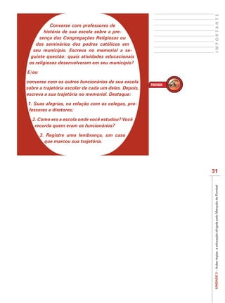 IMPORTANTE
           Converse com professores de
        história de sua escola sobre a pre-
      sença das Congregações Religiosas ou
    dos seminários dos padres católicos em
   seu município. Escreva no memorial a se-
  guinte questão: quais atividades educacionais
 os religiosos desenvolveram em seu município?

E/ou

converse com os outros funcionários de sua escola
sobre a trajetória escolar de cada um deles. Depois,
escreva a sua trajetória no memorial. Destaque:

1. Suas alegrias, na relação com os colegas, pro-
fessores e diretores;

  2. Como era a escola onde você estudou? Você
   recorda quem eram os funcionários?

       3. Registre uma lembrança, um caso
         que marcou sua trajetória.




                                                       31




                                                        UNIDADE 3 – Aulas régias: a educação dirigida pelo Marquês de Pombal
 