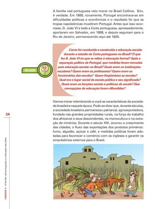 A família real portuguesa veio morar no Brasil Colônia. Sim,
                                                                é verdade. Em 1808, novamente, Portugal encontrava-se em

                                                                tropas napoleônicas invadiram Portugal. Antes que isso ocor-
                                                                resse, D. João VI e toda a Corte portuguesa, apressadamente,
                                                                aportaram em Salvador, em 1808, e depois seguiram para o
                                                                Rio de Janeiro, permanecendo aqui até 1820.



                                                                            Como foi conduzida e construída a educação escolar
                                                                       durante a estadia da Corte portuguesa no Brasil? O que
                                                                     fez D. João VI no que se refere à educação formal? Após a
                                                                    separação política de Portugal, que medidas foram tomadas
                                                                   para educação escolar no Brasil? Quais eram as instituições
                                                                   escolares? Quem eram os professores? Quem eram os
                                                                   funcionários das escolas? Quem freqüentava as escolas?

                                                                      Quais eram as funções sociais e políticas da escola? Que
                                                                       concepções de educação foram difundidas?



                                                                Vamos iniciar relembrando a você as características da socieda-
                                                                de brasileira naquela época. Pode-se dizer que, durante séculos,
                                                                a sociedade brasileira permaneceu patriarcal, agroexportadora,
                          34                                    fundada nas grandes propriedades rurais, na força do trabalho
                                                                dos africanos e seus descendentes, na monocultura e na extra-
                                                                ção de minérios. Durante o século XIX, ocorreu o crescimento

                                                                fumo, algodão, açúcar e café, e medidas políticas foram ado-
                                                                tadas para favorecer o comércio com os ingleses e garantir os
UNIDADE 4 – A família real portuguesa e a educação das elites




                                                                empréstimos externos para o Brasil.
 