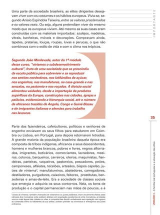 IMPORTANTE
Uma parte da sociedade brasileira, as elites dirigentes deseja-
vam viver com os costumes e os hábitos europeus. Vivia-se, se-
gundo Anísio Espíndola Teixeira, entre os valores proclamados
e os valores reais. Ou seja, alguns pretendiam viver do mesmo
modo que os europeus viviam. Até mesmo as suas casas eram
construídas com os materiais importados: azulejos, madeiras,

tapetes, pratarias, louças, roupas, luvas e perucas, o que não
combinava com o estilo de vida e com o clima nos trópicos.




desse curso, “vivíamos o subdesenvolvimento
cultural”, fruto de uma sociedade que se prescindiu
da escola pública para sobreviver e se reproduzir
nos sertões nordestinos, nos latifúndios de açúcar,
nos engenhos, nas manufaturas, na casa-grande e nas
senzalas, no pastoreio e nos roçados. A divisão social
alimentou vaidades, desde a importação de produtos

palácios, evidenciando a hierarquia social, até o número
de africanos trazidos de Angola, Congo e Guiné Bissau
e de imigrantes italianos e alemães para trabalho
nas lavouras.
                                                                                                        35

Parte dos fazendeiros, cafeicultores, políticos e senhores de
                                                            -
bra ou Lisboa, em Portugal, para depois retornarem letrados.
A grande maioria da população brasileira daquela época era



                                                                                                         UNIDADE 4 – A família real portuguesa e a educação das elites
composta de tribos indígenas, africanos e seus descendentes,
homens e mulheres brancos, pobres e livres, negros alforria-
dos, imigrantes, boticários, comerciantes, lavradores, meei-
                                                            -

                                                               -
                          3
ízes de vintema , manufatureiros, abatedores, carregadores,
destiladores, purgadores, caixeiros, feitores, prostitutas, ben-
zedeiras e amas-de-leite. Era a sociedade de classes sociais
que emergia e adquiria os seus contornos. Nela, os bens de
produção e o capital permaneciam nas mãos de poucos, e à
3
 Juízes de vintema: também chamados de vintaneiros ou juizes pedâneos, eram anualmente eleitos pelas
câmaras dos municípios onde existiam aldeias com população excedentes de vinte moradores, arredadas
uma ou mais léguas das cidades ou vilas, e competia-lhes decidir verbalmente sem apelação nem agravo
as contendas entre os habitantes da sua aldeia; podiam prender os criminosos e entregá-los aos juízes
ordinários.
 
