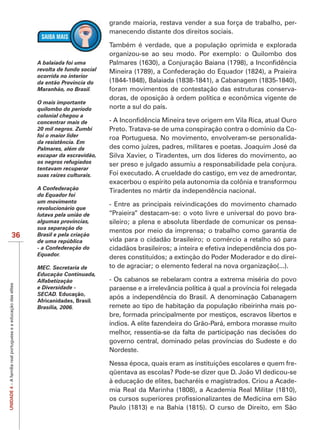 grande maioria, restava vender a sua força de trabalho, per-
                                                                                          manecendo distante dos direitos sociais.

                                                                                          Também é verdade, que a população oprimida e explorada
                                                                                          organizou-se ao seu modo. Por exemplo: o Quilombo dos
                                                                A balaiada foi uma        Palmares (1630), a Conjuração Baiana (1798), a Inconfidência
                                                                revolta de fundo social   Mineira (1789), a Confederação do Equador (1824), a Praieira
                                                                ocorrida no interior
                                                                da então Província do     (1844-1848), Balaiada (1838-1841), a Cabanagem (1835-1840),
                                                                Maranhão, no Brasil.      foram movimentos de contestação das estruturas conserva-
                                                                                          doras, de oposição à ordem política e econômica vigente de
                                                                O mais importante
                                                                quilombo do período       norte a sul do país.
                                                                colonial chegou a
                                                                concentrar mais de        - A Inconfidência Mineira teve origem em Vila Rica, atual Ouro
                                                                20 mil negros. Zumbi      Preto. Tratava-se de uma conspiração contra o domínio da Co-
                                                                foi o maior líder         roa Portuguesa. No movimento, envolveram-se personalida-
                                                                da resistência. Em
                                                                Palmares, além de         des como juízes, padres, militares e poetas. Joaquim José da
                                                                escapar da escravidão,    Silva Xavier, o Tiradentes, um dos líderes do movimento, ao
                                                                os negros refugiados      ser preso e julgado assumiu a responsabilidade pela conjura.
                                                                tentavam recuperar
                                                                suas raízes culturais.    Foi executado. A crueldade do castigo, em vez de amedrontar,
                                                                                          exacerbou o espírito pela autonomia da colônia e transformou
                                                                A Confederação            Tiradentes no mártir da independência nacional.
                                                                do Equador foi
                                                                um movimento
                                                                                          - Entre as principais reivindicações do movimento chamado
                                                                revolucionário que
                                                                lutava pela união de      “Praieira” destacam-se: o voto livre e universal do povo bra-
                                                                algumas províncias,       sileiro; a plena e absoluta liberdade de comunicar os pensa-
                                                                sua separação do
                                                                                          mentos por meio da imprensa; o trabalho como garantia de
                          36                                    Brasil e pela criação
                                                                de uma república          vida para o cidadão brasileiro; o comércio a retalho só para
                                                                - a Confederação do       cidadãos brasileiros; a inteira e efetiva independência dos po-
                                                                Equador.
                                                                                          deres constituídos; a extinção do Poder Moderador e do direi-
                                                                MEC. Secretaria de        to de agraciar; o elemento federal na nova organização(...).
                                                                Educação Continuada,
                                                                Alfabetização             - Os cabanos se rebelaram contra a extrema miséria do povo
UNIDADE 4 – A família real portuguesa e a educação das elites




                                                                e Diversidade -           paraense e a irrelevância política à qual a província foi relegada
                                                                SECAD. Educação,
                                                                                          após a independência do Brasil. A denominação Cabanagem
                                                                Africanidades, Brasil.
                                                                Brasília, 2006.           remete ao tipo de habitação da população ribeirinha mais po-
                                                                                          bre, formada principalmente por mestiços, escravos libertos e
                                                                                          índios. A elite fazendeira do Grão-Pará, embora morasse muito
                                                                                          melhor, ressentia-se da falta de participação nas decisões do
                                                                                          governo central, dominado pelas províncias do Sudeste e do
                                                                                          Nordeste.

                                                                                          Nessa época, quais eram as instituições escolares e quem fre-
                                                                                          qüentava as escolas? Pode-se dizer que D. João VI dedicou-se
                                                                                          à educação de elites, bacharéis e magistrados. Criou a Acade-
                                                                                          mia Real da Marinha (1808), a Academia Real Militar (1810),
                                                                                          os cursos superiores profissionalizantes de Medicina em São
                                                                                          Paulo (1813) e na Bahia (1815). O curso de Direito, em São
 