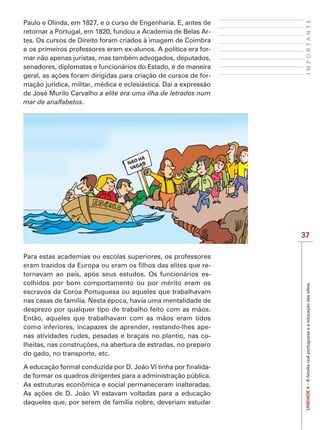 IMPORTANTE
Paulo e Olinda, em 1827, e o curso de Engenharia. E, antes de
retornar a Portugal, em 1820, fundou a Academia de Belas Ar-
tes. Os cursos de Direito foram criados à imagem de Coimbra
e os primeiros professores eram ex-alunos. A política era for-
mar não apenas juristas, mas também advogados, deputados,
senadores, diplomatas e funcionários do Estado, e de maneira
                                                              -
mação jurídica, militar, médica e eclesiástica. Daí a expressão
de José Murilo Carvalho a elite era uma ilha de letrados num
mar de analfabetos.




                                                                  37

Para estas academias ou escolas superiores, os professores
                                                          -
tornavam ao país, após seus estudos. Os funcionários es-
colhidos por bom comportamento ou por mérito eram os


                                                                   UNIDADE 4 – A família real portuguesa e a educação das elites
escravos da Coroa Portuguesa ou aqueles que trabalhavam
nas casas de família. Nesta época, havia uma mentalidade de
desprezo por qualquer tipo de trabalho feito com as mãos.
Então, aqueles que trabalhavam com as mãos eram tidos
como inferiores, incapazes de aprender, restando-lhes ape-
nas atividades rudes, pesadas e braçais no plantio, nas co-

do gado, no transporte, etc.

                                                            -
de formar os quadros dirigentes para a administração pública.
As estruturas econômica e social permaneceram inalteradas.

daqueles que, por serem de família nobre, deveriam estudar
 