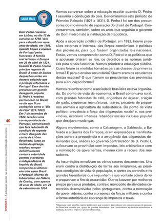 Vamos conversar sobre a educação escolar quando D. Pedro
                                                                                                           I assumiu a condução do país. Denominamos este período de
                                                                                                           Primeiro Reinado (1821 a 1831). D. Pedro I foi um dos precur-
                                                                                                           sores do movimento de separação do Brasil de Portugal. Con-
                                                                                                           versaremos, também, sobre os anos que seguirão o governo
                                                                               Dom Pedro I nasceu
                                                                               em Lisboa, no dia 12 de     de Dom Pedro I até a instituição da República.
                                                                               outubro de 1798. Veio
                                                                               para o Brasil com nove      Após a separação política de Portugal, em 1822, houve pres-
                                                                               anos de idade, em 1808,
                                                                               quando houve a invasão
                                                                                                           das províncias, para que fossem organizadas leis nacionais.
                                                                               de Portugal pelos
                                                                               franceses. A família        Então, vamos compreender como D. Pedro I e os políticos que
                                                                               real retornou à Europa      o apoiaram criaram as leis, os decretos e as normas jurídi-
                                                                               em 26 de abril de 1821,
                                                                                                           cas para o país funcionar. Vamos priorizar a educação pública.
                                                                               príncipe regente do         Quais foram as medidas tomadas para as classes de primeiras
                                                                               Brasil. A corte de Lisboa   letras? E para o ensino secundário? Quem eram os estudantes
                                                                               despachou então um
                                                                               decreto exigindo que
                                                                               o príncipe retornasse a     para a educação formal?
                                                                               Portugal. Essa decisão
                                                                               provocou um grande          Vamos relembrar como a sociedade brasileira estava organiza-
                                                                               desagrado popular.          da. Do ponto de vista da economia, o Brasil continuava rural,
                                                                               D. Pedro I resolveu
                                                                                                           com grandes fazendas de café, engenhos de açúcar, criação
                                                                               permanecer no Brasil,
                                                                                                           de gado, pequenas manufaturas, teares, pecuária de peque-
                                                                               conhecido como o “Dia       nos animais e agricultura de subsistência. Do ponto de vista
                                                                                                           político, prevalecia a força das oligarquias rurais4 e, nas pro-
                                                                               Em 7 de setembro de
                                                                               1822, recebeu uma
                                40                                             correspondência de          que desejava mudanças.
                                                                               Portugal, comunicando
                                                                               que fora rebaixado da       Alguns movimentos, como a Cabanagem, a Sabinada, a Ba-
UNIDADE 5 – A educação escolar nas províncias e a descentralização do ensino




                                                                               condição de regente
                                                                               a mero delegado das
                                                                                                                                                                       -
                                                                               cortes de Lisboa.                                                                       -
                                                                               Revoltado, junto ao         minantes que, aliadas ao governo centralizador de D. Pedro I,
                                                                               riacho do Ipiranga,
                                                                               resolveu romper
                                                                                                           sufocavam as províncias com impostos, leis arbitrárias e com
                                                                                                           a nomeação de governantes, mesmo com a recusa dos mo-
                                                                               contra a autoridade         radores.
                                                                               paterna e declarou
                                                                               a independência do
                                                                               Império do Brasil,
                                                                               rompendo os últimos
                                                                                                           eram contra a distribuição de terras aos imigrantes, as péssi-
                                                                               vínculos entre Brasil
                                                                               e Portugal. Morreu de       grandes fazendeiros que impunham a sua vontade acima da lei
                                                                               tuberculose, no Palácio
                                                                               de Queluz, com apenas
                                                                               36 anos de idade, em 24     preços para seus produtos, contra o monopólio de atividades co-
                                                                               de setembro de 1834.        merciais desenvolvidas pelos portugueses, contra a nomeação
                                                                                                           de governadores, contra a presença de forças militares e contra
                                                                                                           a forma autoritária de cobrança de impostos e taxas.
                                                                                                           4



                                                                                                           políticas, durante o império e primeira República.
 