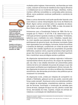 IMPORTANTE
                                                                                                         multados pelos ingleses. Internamente, nas fazendas por todo
                                                                                                         o país, cresciam as formas de resistência dos negros africanos

                                                                                                         mortes e alforrias concedidas ou compradas pelos escravos.

                                                                                                         africanos?

                                                                                                         Estes e outros elementos você pode aprofundar fazendo uma

                                                                                                         Brasil. Agora vamos conversar sobre os aspectos da educa-
                                                                                                         ção escolar no período de 1822 a 1889, ou seja, da posse de
                                                                                                         Dom Pedro I até a instituição da República.
                                                                               Você poderá acessar
                                                                               a Constituição de         Iniciaremos com a Constituição Federal de 1824. Ela foi ou-
                                                                               1824 no endereço          torgada por D. Pedro I. O art.179, § 32, determinava que “a
                                                                               eletrônico http://www.
                                                                               presidencia.gov.br/       instrução primária é gratuita a todos os cidadãos.” Entretanto,
                                                                               ccivil_03/Constituicao/   sabemos que a realidade era outra. Cidadãos, naquela épo-
                                                                               Constitui%C3%A7ao24.      ca, eram aqueles que possuíam propriedades, terras, bens e
                                                                               htm
                                                                                                         participavam do governo local, nas câmaras municipais. Estes
                                                                               Lembre-se de que a
                                                                               Constituição Federal
                                                                               em vigor é a de 5 de
                                                                               outubro de 1988.
                                                                                                         latifúndios, explorar a terra, exportar produtos e fazer parte do
                                                                                                         grupo dos homens que pela sua própria vontade impunham
                                                                                                         leis e mantinham seus privilégios sociais e políticos.
                                42
                                                                                                         As oligarquias representavam poderes regionais e indicavam
                                                                                                         representantes dentro da província. Os cargos de representa-
UNIDADE 5 – A educação escolar nas províncias e a descentralização do ensino




                                                                                                         ção nas vilas e nas cidades deveriam ser preenchidos pelos
                                                                                                         nobres da terra com atestado de pureza de sangue e que não
                                                                                                                                                                      -
                                                                                                         tas oligarquias tornavam-se voz ativa na defesa dos interesses
                                                                                                         econômicos, das demandas provinciais e dos políticos que se
                                                                                                         revezavam no comando.
                                                                                                                                                                                                               5
                                                                                                                                                                                                                   , le-

                                                                                                         força e pela coerção6
                                                                                                                                                                      -
                                                                                                         ção de ferrovias, iluminação e construção de estradas para
                                                                                                         carros de bois, captação de água nos rios, plantio e arado das
                                                                                                         terras, derrubadas da mata, roçados, criação de animais do-
                                                                                                         mésticos e contratação de trabalhadores braçais.

                                                                                                         5

                                                                                                         interesses econômicos e políticos.
                                                                                                         6
                                                                                                           Coerção é o ato de induzir, pressionar ou compelir alguém a fazer algo pela força, intimidação ou
                                                                                                         ameaça.
 
