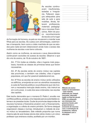 IMPORTANTE
                                        As escolas continu-

                                        isoladas e irregula-
                                        res. Faltavam espa-
                                        ços adequados para
                                        sala de aula e para
                                        mobílias. Ainda, fal-
                                        tavam professores,
                                        materiais pedagógi-
                                                            -
                                        ceiros. Além do pou-
                                        co reconhecimento
                                        da escola como lugar
de formação de homens, os pais se recusavam a mandar suas
                                                            -
tas e transporte, bem como a visão machista de que os estu-
dos para nada serviam distanciaram ainda mais o acesso das
mulheres às escolas e aos bens culturais.

Assim como as mulheres, os escravos e seus descendentes
continuaram excluídos do acesso às escolas. Observe o que
diz a lei do ensino, de 15 de outubro de 1827:

     Art. 1º Em todas as cidades, vilas e lugares mais popu-
     losos, haverão as classes de primeiras letras que forem
     necessárias.                                                                         43
     Art. 4º As escolas serão de ensino mútuo nas capitais




                                                                                           UNIDADE 5 – A educação escolar nas províncias e a descentralização do ensino
     das províncias; e também nas cidades, vilas e lugares
     populosos, em que for possível estabelecerem-se.

     Art. 5º Para as escolas de ensino mútuo serão utilizados
     os edifícios, arranjando-se com os utensílios necessários
     à custa da Fazenda pública e os professores que não tive-
     rem a necessária instrução deste ensino, irão instruir-se   Método de ensino
     em curto prazo à custa dos seus ordenados nas escolas       mútuo ou lancasteriano
                                                                 – Este método,
     das capitais.                                               elaborado por Joseph
                                                                 Lancaster, educador
Este trecho demonstra que o monarca D. Pedro I, envolto nos
                                                          -      XVIII, era adequado
                                                                 aos interesses dos
                                                                 governos locais, pois
                                                                 proporcionava a
a organização e a oferta do ensino primário. De forma desigual   economia de recursos
organizaram classes e turmas, introduziram o método de ensi-     com a contratação de
                                                                 professores, reduzia
no mútuo ou lancasteriano. Este método propunha que numa         as despesas com a
mesma sala de aula tivesse alunos dos vários níveis e um único   educação.
professor que ensinava a todos, auxiliado por um monitor.
 