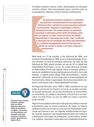 IMPORTANTE
                                                                                                        O Estado brasileiro estava, então, desobrigado da educação
                                                                                                        primária pública. Esta desobrigação abriu caminho para as




                                                                                                                    Os governos tentaram construir a sociedade
                                                                                                                sem garantir a escolarização de sua população.
                                                                                                              Omitiram-lhes o direito de acesso aos bens culturais
                                                                                                             e patrimoniais. Negaram à população o direito à
                                                                                                            formação humana. Em outros países, os governos
                                                                                                           assumiam a educação como tarefa de Estado, parte
                                                                                                           de sua cultura, ou seja, tornavam dever do Estado
                                                                                                           disponibilizar a educação para todos. Aqui, no Brasil,

                                                                                                              e o restante da população teve de lutar para ter
                                                                                                                direito ao acesso à escola e aos bens culturais e
                                                                                                                   patrimoniais.



                                                                                                        Mais tarde, em 12 de outubro, o Ato Adicional de 1834, uma
                                                                                                        emenda à Constituição de 1824, levou à descentralização do en-
                                                                                                        sino também no nível da educação elementar. No texto do Ato
                                                                                                        Adicional de 1834, estava prevista, em seu art. 8º, a criação das
                                                                                                        Assembléias Provinciais e, no art. 10, o texto dizia que compete
                                44                                                                      às Assembléias Provinciais legislar sobre a instrução pública e
                                                                                                        estruturar estabelecimentos próprios para promovê-la. Com esta
UNIDADE 5 – A educação escolar nas províncias e a descentralização do ensino




                                                                                                        decisão, o regente padre Diogo Feijó descentralizou o ensino
                                                                                                        elementar, atribuindo às províncias toda a responsabilidade de
                                                                                                                                                                        -
                                                                                                        perior continuavam sob a responsabilidade da União.

                                                                                                        No Segundo Reinado, entre 1840 e 1889, espalharam-se por
                                                                                                        todas as províncias do Império os liceus, as escolas normais,
                                                                                                        as escolas paroquiais, as escolas domésticas ou particulares,
                                                                                                        os seminários, os colégios masculinos e femininos e os inter-
                                                                                                        natos. Em São Paulo, no ano de 1890, foi criado o primeiro
                                                                               Os liceus eram escolas
                                                                                                        grupo escolar.
                                                                               públicas voltadas
                                                                               para um ofício.
                                                                                                        Alguns liceus públicos ofereciam instrução secundária e exames
                                                                               Algumas ofereciam        preparatórios para os cursos superiores. Às vezes, no mesmo
                                                                               aulas de mecânica,       estabelecimento, funcionava o curso normal, freqüentado inicial-
                                                                               na Bahia, e de partos,
                                                                               em Pernambuco, por
                                                                                                        mente por homens e que, em seguida, transformados em esco-
                                                                               exemplo, para que        las normais, passaram a ser freqüentados também por mulheres
                                                                               meninos e meninas        e destinados à formação de professores. Já seminários, mostei-
                                                                               pobres aprendessem
                                                                               algum ofício.
                                                                                                        ros, colégios, internatos e externatos eram estabelecimentos re-
 