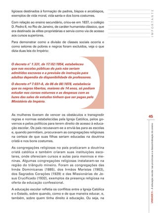 IMPORTANTE
ligiosos destinados à formação de padres, bispos e arcebispos,
exemplos de vida moral, vida santa e dos bons costumes.

Com relação ao ensino secundário, criou-se em 1837, o colégio
D. Pedro II, no Rio de Janeiro, de caráter humanista clássico, que
era destinado às elites proprietárias e servia como via de acesso
aos cursos superiores.

Para demonstrar como a divisão de classes sociais ocorria e
como setores de pobres e negros foram excluídos, veja o que
dizia duas leis do Império:



O decreto n° 1.331, de 17/02/1854, estabeleceu
que nas escolas públicas do país não seriam
admitidos escravos e a previsão de instrução para
adultos dependia da disponibilidade de professores.


que os negros libertos, maiores de 14 anos, só podiam
estudar nos cursos noturnos e as despesas com as
luzes das salas de estudos tinham que ser pagas pelo
Ministério do Império.



As mulheres tiveram de vencer os obstáculos e transgredir
                                                                     45
regras e normas estabelecidas pela Igreja Católica, pelos go-
vernos e pelos políticos para terem direito de acesso à educa-




                                                                      UNIDADE 5 – A educação escolar nas províncias e a descentralização do ensino
ção escolar. Os pais recusavam-se a enviá-las para as escolas


cristã e nos bons costumes.


                                                      -
lares, onde ofereciam cursos e aulas para meninos e me-


Irmãs Dominicanas (1885), dos Irmãos Maristas (1903),
                                                        -
sus Crucificado (1932), exemplos da presença religiosa na
oferta da educação confessional.


e o Estado, sobre quando, como e de que maneira educar, e,
também, sobre quem tinha direito à educação. Ou seja, na
 