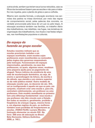 IMPORTANTE
outros ainda, sentiam que teriam seus lucros reduzidos, caso os
                                                              -
lho nos roçados, para o plantio de grãos e para a colheita.

Mesmo sem escolas formais, a educação acontecia nos ser-

de comportamento social, pelas palavras dos coronéis, na
verdade pronunciada pela boca de um juiz ou pelo bispo. A
educação acontecia também nas famílias, no trabalho diário

organização dos trabalhadores, nos rituais e nas festas religio-




Do espaço da
fazenda ao grupo escolar
Estudos recentes indicam que as
escolas provinciais isoladas e em
espaços acanhados, eram escolas cujos
professores eram reconhecidos ou nomeados
pelos órgãos dos governos responsáveis
pela instrução. Funcionavam em espaços
improvisados, geralmente, na casa dos
professores, os quais, algumas vezes, recebiam
uma pequena ajuda para ao pagamento do                             47
aluguel. Temos indícios da existência de uma
rede de escolarização doméstica, ou seja, de




                                                                    UNIDADE 5 – A educação escolar nas províncias e a descentralização do ensino
ensino e aprendizagem da leitura, da escrita e
do cálculo, que atendia a um número superior
ao da rede pública estatal. Outro modelo de
educação escolar que, no decorrer do séc. XIX,
vai se configurando é aquele em que os pais, em
conjunto, resolvem criar uma escola e, para ela,
contratam coletivamente, um professor ou uma
professora. Este modelo semelhante ao primeiro
tem uma diferença fundamental: essa escola e
seu professor não têm vínculo com o Estado.
Em todas as escolas é, geralmente, proibida a
freqüência de crianças negras, mesmo livres
e, em algumas regiões do país, as mulheres
também eram proibidas de freqüentarem as
escolas. (FARIA FILHO, Luciano Mendes.
Instrução elementar no século XIX. No
livro: 500 anos de educação no Brasil.
Belo Horizonte, Editora Autêntica,
2000, p. 142.).
 