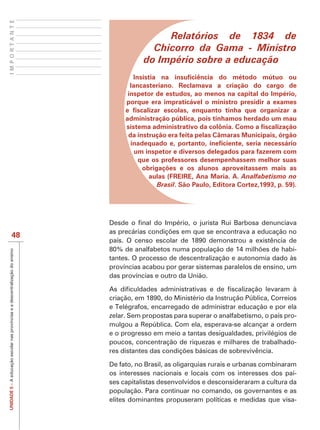IMPORTANTE



                                                                                               Relatórios de 1834 de
                                                                                            Chicorro da Gama - Ministro
                                                                                          do Império sobre a educação

                                                                                     lancasteriano. Reclamava a criação do cargo de
                                                                                    inspetor de estudos, ao menos na capital do Império,
                                                                                    porque era impraticável o ministro presidir a exames

                                                                                    administração pública, pois tínhamos herdado um mau

                                                                                     da instrução era feita pelas Câmaras Municipais, órgão

                                                                                       um inspetor e diversos delegados para fazerem com
                                                                                        que os professores desempenhassem melhor suas
                                                                                         obrigações e os alunos aproveitassem mais as
                                                                                           aulas (FREIRE, Ana Maria. A. Analfabetismo no
                                                                                              Brasil. São Paulo, Editora Cortez,1993, p. 59).




                                48
                                                                               país. O censo escolar de 1890 demonstrou a existência de
                                                                                                                                           -
UNIDADE 5 – A educação escolar nas províncias e a descentralização do ensino




                                                                               tantes. O processo de descentralização e autonomia dado às
                                                                               províncias acabou por gerar sistemas paralelos de ensino, um
                                                                               das províncias e outro da União.


                                                                               criação, em 1890, do Ministério da Instrução Pública, Correios
                                                                               e Telégrafos, encarregado de administrar educação e por ela
                                                                               zelar. Sem propostas para superar o analfabetismo, o país pro-
                                                                               mulgou a República. Com ela, esperava-se alcançar a ordem
                                                                               e o progresso em meio a tantas desigualdades, privilégios de
                                                                               poucos, concentração de riquezas e milhares de trabalhado-


                                                                               De fato, no Brasil, as oligarquias rurais e urbanas combinaram
                                                                               os interesses nacionais e locais com os interesses dos paí-
                                                                               ses capitalistas desenvolvidos e desconsideraram a cultura da
                                                                               população. Para continuar no comando, os governantes e as
                                                                               elites dominantes propuseram políticas e medidas que visa-
 
