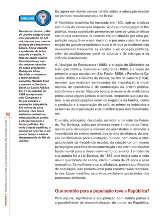 no período republicano aqui no Brasil.

                                       A República brasileira foi instalada em 1890, sob as arcaicas
                                       estruturas da monarquia imperial. Após a promulgação da Re-
            Revolta da Vacina: o Rio   pública, nossa sociedade permaneceu com as características
            de Janeiro contava com
                                       estruturais anteriores. O cenário era constituído por uma po-
            uma população de 720
            mil pessoas que, sem os    pulação negra, livre e sem destino, e por uma visão de manu-
            serviços de saneamento     tenção da grande propriedade rural e de que as mulheres não
                                       necessitavam freqüentar as escolas e os espaços públicos,
            a epidemias de febre
            amarela e varíola. A       além do analfabetismo geral de adultos e de crianças e da
            falta de saúde pública     infância abandonada.
            transformou-se num
                                       A Abolição da Escravatura (1888), a criação do Ministério da
            do então presidente,
                                       Instrução Pública, Correios e Telégrafos (1889), a criação do
            Rodrigues Alves.
            Decidido a combater        primeiro grupo escolar, em São Paulo (1890), a Revolta de Ca-
            a febre amarela,           nudos (1890) e a Revolta da Vacina, no Rio de Janeiro (1904),
            convidou Osvaldo Cruz
                                       revelam que existiram sentimentos de insatisfação e movi-
            a assumir a Diretoria
            Geral da Saúde Pública.    mentos de resistência e de contestação da ordem política,
            Em 31 de outubro de        econômica e social. Naquela época, o número de analfabetos
            1904 era aprovada
                                       preocupava alguns juristas e políticos, enquanto que para ou-
            pelo Congresso a
            lei que tornava a
            vacinação obrigatória.     a produção e a exportação do café, as primeiras indústrias e
            Em menos de uma
                                                                                                  -
            semana, teve início
   52       violentos confrontos       res.
            entre populares contra
            a obrigatoriedade e        O jurista, advogado, deputado, senador e ministro da Fazen-
            forças policiais. Em       da, Rui Barbosa, subiu por diversas vezes à tribuna do Parla-
            vacinação ocorreu, e em
                                       mento para denunciar o número de analfabetos e defender a
            pouco tempo a varíola      importância do ensino normal, dos jardins de infância, da cria-
            desapareceria do Rio de    ção do Ministério para a instrução pública, bem como a obri-
            Janeiro.
                                       gatoriedade da freqüência escolar, da criação de um museu

                                       fundamental para o desenvolvimento do ensino. Também de
                                       sua autoria foi a Lei Saraiva, de 1882, que exigia para o voto
                                       maior quantidade de renda, idade mínima de 21 anos e sexo

                                       da população, não podiam votar para escolher seus represen-
                                       tantes. Essas medidas, na prática, excluíram quase todos dos
                                       processos eleitorais.



                                       Que sentido para a população teve a República?
UNIDADE 6




                                       a possibilidade de descentralização do poder na República.
 