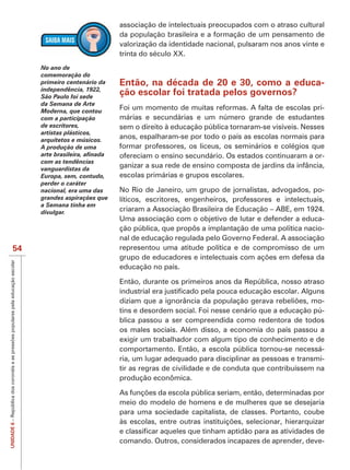 associação de intelectuais preocupados com o atraso cultural
                                     da população brasileira e a formação de um pensamento de
                                     valorização da identidade nacional, pulsaram nos anos vinte e
                                     trinta do século XX.
            No ano de
            comemoração do
            primeiro centenário da   Então, na década de 20 e 30, como a educa-
            independência, 1922,
            São Paulo foi sede
                                     ção escolar foi tratada pelos governos?
            da Semana de Arte
            Moderna, que contou
                                     Foi um momento de muitas reformas. A falta de escolas pri-
            com a participação       márias e secundárias e um número grande de estudantes
            de escritores,           sem o direito à educação pública tornaram-se visíveis. Nesses
            artistas plásticos,
            arquitetos e músicos.
                                     anos, espalharam-se por todo o país as escolas normais para
            A produção de uma        formar professores, os liceus, os seminários e colégios que
                                     ofereciam o ensino secundário. Os estados continuaram a or-
            com as tendências
            vanguardistas da
                                     ganizar a sua rede de ensino composta de jardins da infância,
            Europa, sem, contudo,    escolas primárias e grupos escolares.
            perder o caráter
            nacional, era uma das    No Rio de Janeiro, um grupo de jornalistas, advogados, po-
            grandes aspirações que   líticos, escritores, engenheiros, professores e intelectuais,
            a Semana tinha em
            divulgar.                criaram a Associação Brasileira de Educação – ABE, em 1924.
                                     Uma associação com o objetivo de lutar e defender a educa-
                                     ção pública, que propôs a implantação de uma política nacio-
                                     nal de educação regulada pelo Governo Federal. A associação
   54                                representou uma atitude política e de compromisso de um

                                     educação no país.

                                     Então, durante os primeiros anos da República, nosso atraso

                                                                                                 -
                                     tins e desordem social. Foi nesse cenário que a educação pú-
                                     blica passou a ser compreendida como redentora de todos
                                     os males sociais. Além disso, a economia do país passou a
                                     exigir um trabalhador com algum tipo de conhecimento e de
                                     comportamento. Então, a escola pública tornou-se necessá-
                                     ria, um lugar adequado para disciplinar as pessoas e transmi-
                                     tir as regras de civilidade e de conduta que contribuíssem na
                                     produção econômica.


                                     meio do modelo de homens e de mulheres que se desejaria
                                     para uma sociedade capitalista, de classes. Portanto, coube
UNIDADE 6




                                     comando. Outros, considerados incapazes de aprender, deve-
 