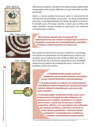 1914 - Brahma
                                    a separação entre os que elaboram e os que executam as práti-
                                    cas sociais.

                                    Assim, a escola pública funcionava como o instrumento de
                                    manutenção de privilégios de poucos - as elites proprietárias
                                    de terras - e das desigualdades de classe, de gênero e de sexo.

                                    elites recebiam nessas escolas os colocavam em melhores



               1934 - Gessy Lever
                                             Não podemos esquecer que as campanhas de
                                          regeneração social e de combate à miscigenação racial foram
                                          conduzidas e encaradas com naturalidade pelas autoridades
                                            em todos os níveis de governo e em todo o país.




                                    conduta, novos estilos de vida moderna. Note que, sem o
                    1916 - Nestlé   domínio da escrita e da leitura, passamos a uma sociedade
                                    disponível aos apelos de propaganda para o consumo de
                                    produtos vindos do exterior.
   56

                                                             1. A República herdou grande número de
                                                          analfabetos, poucas escolas primárias e secundárias,


                                                2. Os governos tinham um discurso de modernização da
                                               sociedade por meio da educação que nos tirasse do atraso
                                              cultural e industrial e impulsionasse o país para a vida
                                              urbana industrial.


                                              de instrumento de formação das elites dirigentes e de
                                              preparação para o trabalho, conduzindo a um sistema
                                               dual de ensino: a escola que formava para o trabalho,
                                                pragmática, utilitária e com aprendizagem dos rudimentos
                                                  para inserção nas fábricas, indústrias e comércio, e a
                                                   escola clássica, propedêutica7, destinada a formar
                                                      os dirigentes e os burocratas para o trabalho da
UNIDADE 6




                                                          condução e administração do próprio Estado.

                                    7
                                        Trata-se de ensino que preparava os estudantes para o acesso ao ensino superior.
 