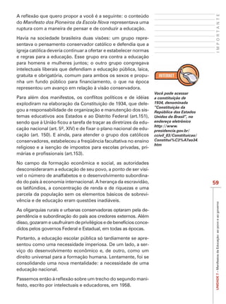 IMPORTANTE
do Manifesto dos Pioneiros da Escola Nova representava uma
ruptura com a maneira de pensar e de conduzir a educação.

                                                               -
sentava o pensamento conservador católico e defendia que a
igreja católica deveria continuar a ofertar e estabelecer normas
e regras para a educação. Esse grupo era contra a educação
para homens e mulheres juntos; o outro grupo congregava
intelectuais liberais que defendiam a educação pública, laica,
gratuita e obrigatória, comum para ambos os sexos e propu-

representou um avanço em relação à visão conservadora.
                                                                    Você pode acessar
                                                                    a constituição de
explodiram na elaboração da Constituição de 1934, que dele-         1934, denominada
                                                                    “Constituição da
gou a responsabilidade de organização e manutenção dos sis-         República dos Estados
temas educativos aos Estados e ao Distrito Federal (art.151),       Unidos do Brasil”, no
                                                            -       endereço eletrônico
                                                                    http://www.
                                                            -       presidencia.gov.br/
cação (art. 150). E ainda, para atender o grupo dos católicos       ccivil_03/Constituicao/
conservadores, estabeleceu a freqüência facultativa no ensino       Constitui%C3%A7ao34.
                                                                    htm
religioso e a isenção de impostos para escolas privadas, pri-


No campo da formação econômica e social, as autoridades
desconsideraram a educação de seu povo, a ponto de ser visí-
vel o número de analfabetos e o desenvolvimento subordina-
do do país à economia internacional. A herança da escravidão,                                 59
os latifúndios, a concentração de renda e de riquezas e uma
parcela da população sem os elementos básicos de sobrevi-



                                                                                               UNIDADE 7 – Manifestos da Educação: ao povo e ao governo
As oligarquias rurais e urbanas conservadoras optaram pela de-
pendência e subordinação do país aos credores externos. Além
disso, gozaram e usufruíram de privilégios e de benefícios conce-
didos pelos governos Federal e Estadual, em todas as épocas.

Portanto, a educação escolar pública só tardiamente se apre-
sentou como uma necessidade imperiosa. De um lado, a ser-
viço do desenvolvimento econômico e, de outro, como um
direito universal para a formação humana. Lentamente, foi se
consolidando uma nova mentalidade: a necessidade de uma
educação nacional.

                                                                -
festo, escrito por intelectuais e educadores, em 1958.
 