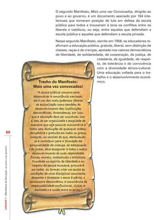 O segundo Manifesto, Mais uma vez Convocados, dirigido ao
                                                                               povo e ao governo, é um documento assinado por 164 inte-
                                                                               lectuais que tomaram posição de luta em defesa da escola

                                                                               liberais e católicos, ou seja, entre aqueles que defendiam a
                                                                               escola pública e aqueles que defendiam a escola privada.

                                                                               Nesse segundo Manifesto, escrito em 1958, os educadores re-

                                                                          classes, raças e de crenças, apoiada nos valores democráticos
                                                                          de liberdade, de solidariedade, de cooperação, de justiça, de
                                                                                                     cidadania, de igualdade, de respei-
                                                                                                     to, de tolerância e de convivência
                                                                                                     com a diversidade étnico-cultural.
                                                                                                     Uma educação voltada para o tra-
                                                                                                     balho e o desenvolvimento econô-
                                                                  Trecho do Manifesto:               mico.
                                                              Mais uma vez convocados!
                                                                   “A escola pública concorre para
                                                               desenvolver a consciência nacional:
                                                                ela é um dos mais poderosos fatores
                                                                  de assimilação como também de
                                                                  desenvolvimento das instituições
                                                               democráticas. Entendemos, por isso,
                                                             que a educação deve ser universal, isto
                                                             é, tem de ser organizada e ampliada de
                                                             maneira que seja possível ministrá-la a
                                                            todos sem distinções de qualquer ordem;
                        60                                  obrigatória e gratuita em todos os graus;
                                                            integral, no sentido de que, destinando-
                                                                 se a contribuir para a formação da
                                                            personalidade da criança, do adolescente
UNIDADE 7 – Manifestos da Educação: ao povo e ao governo




                                                           e do jovem, deve assegurar a todos o maior
                                                              desenvolvimento de suas capacidades
                                                            físicas, morais, intelectuais e artísticas.
                                                              Fundada no espírito de liberdade e no
                                                              respeito da pessoa humana, procurará
                                                             por todas as formas criar na escola as
                                                            condições de uma disciplina consciente,
                                                             despertar e fortalecer o amor à pátria, o
                                                           sentimento democrático, a consciência de
                                                             responsabilidade profissional, cívica, a
                                                                 amizade e a união entre os povos.”
 
