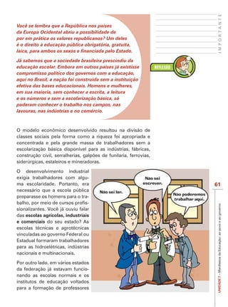 IMPORTANTE
Você se lembra que a República nos países
da Europa Ocidental abriu a possibilidade de
por em prática os valores republicanos? Um deles
é o direito à educação pública obrigatória, gratuita,


Já sabemos que a sociedade brasileira prescindiu da
educação escolar. Embora em outros países já existisse
compromisso político dos governos com a educação,
aqui no Brasil, a nação foi construída sem a instituição
efetiva das bases educacionais. Homens e mulheres,
em sua maioria, sem conhecer a escrita, a leitura
e os números e sem a escolarização básica, só
puderam conhecer o trabalho nos campos, nas
lavouras, nas indústrias e no comércio.



O modelo econômico desenvolvido resultou na divisão de
classes sociais pela forma como a riqueza foi apropriada e
concentrada e pela grande massa de trabalhadores sem a
escolarização básica disponível para as indústrias, fábricas,

siderúrgicas, estaleiros e mineradoras.

O desenvolvimento industrial
exigia trabalhadores com algu-
ma escolaridade. Portanto, era                                  61
necessário que a escola pública
preparasse os homens para o tra-
                                 -


                                                                 UNIDADE 7 – Manifestos da Educação: ao povo e ao governo
sionalizantes. Você já ouviu falar
das escolas agrícolas, industriais
e comerciais do seu estado? As
escolas técnicas e agrotécnicas
vinculadas ao governo Federal ou
Estadual formaram trabalhadores
para as hidroelétricas, indústrias
nacionais e multinacionais.

Por outro lado, em vários estados
da federação já estavam funcio-
nando as escolas normais e os
institutos de educação voltados
para a formação de professores
 