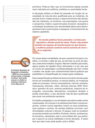 IMPORTANTE
                                                                                       primários. Pode-se dizer que os funcionários dessas escolas
                                                                                       eram indicados por políticos, prefeitos ou autoridades locais.

                                                                                       A educação pública no Brasil foi pensada em função da ne-

                                                                                       escolas foram criadas porque o desenvolvimento das ativida-

                                                                                       e aeroportos, hotéis e supermercados tornaram necessária a
                                                                                       contratação de pessoas com escolaridade básica para desem-

                                                                                       sistema capitalista.



                                                                                             As escolas públicas foram pensadas e criadas para
                                                                                          reproduzir a divisão social de classe. Porém, elas podem
                                                                                         também ser espaços de transformação em que homens
                                                                                          e mulheres possam construir outras maneiras de viver e
                                                                                            de se organizar.



                                                                                       Por causa dessa mentalidade, de que a escola forma para o tra-
                                                                                       balho, é corrente a idéia de que, ao terminar os anos de estu-
                                                                                       dos, todos terão trabalho. Engano. Não tem trabalho para todos,
                                                                                       alguns postos de trabalho foram eliminados e é por isso que
                                                           O Instituto Brasileiro de
                                                                                       e podem nos ajudar com conhecimentos teórico-práticos que
                                                           – IBGE faz uma pesquisa
                                                           mensal sobre o emprego
                        62                                 no Brasil. Você pode
                                                           acessar os dados no         tornou-se necessária porque, na escola pública, as mudanças
                                                           endereço eletrônico
                                                           www.ibge.gov.br             estão em processo. Temos computadores, internet, celulares,
UNIDADE 7 – Manifestos da Educação: ao povo e ao governo




                                                                                                                                                 -
                                                                                       dora, aparelho de som, antenas parabólicas, máquina de re-


                                                                                       para atuar nos ambientes escolares.

                                                                                       O trabalho pedagógico e as atividades educativas estão sendo
                                                                                       (re)pensadas. As crianças e os adolescentes fazem outras per-
                                                                                       guntas, contam outros segredos, trazem os seus problemas,
                                                                                       suas queixas e sonhos. As escolas públicas convivem com
                                                                                       diversidades culturais e étnicas. O espaço onde se localizam

                                                                                       funcionários, estudantes, pais e comunidade têm que partici-
 