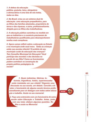 IMPORTANTE
1. A defesa da educação
pública, gratuita, laica, obrigatória
e democrática é uma luta de nós todos,
todos os dias.

2. No Brasil, criou-se um sistema dual de
educação: uma educação propedêutica, para




3. A educação pública caminhou na medida em
que as indústrias e o comércio precisaram de

tarefas mais complexas.


e no município onde você mora. Todas as crianças
estão nas escolas infantis? O prefeito de seu
município cuida da educação das crianças?
Tem Conselho Municipal de Educação? Você
participa das reuniões e das decisões na

podem contribuir na construção do
projeto político pedagógico da
escola?


                                                          63

             1. Quais indústrias, fábricas, la-



                                                           UNIDADE 7 – Manifestos da Educação: ao povo e ao governo
     estão instalados em sua cidade? Organize uma
    discussão na sua escola, um debate. Convide o di-
                                                      -
  sionalizante para vir dialogar com todos sobre educa-
  ção e trabalho. Anote no seu memorial.

   2. Faça uma entrevista com um funcionário de outra
    escola sobre Educação e Trabalho. Antes, junto
      com seu tutor, elabore algumas questões. Re-
 
