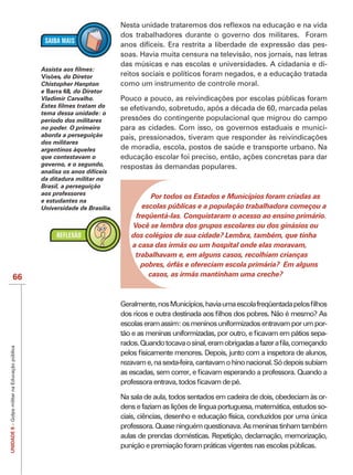 dos trabalhadores durante o governo dos militares. Foram
                                                                            anos difíceis. Era restrita a liberdade de expressão das pes-

                                                                            das músicas e nas escolas e universidades. A cidadania e di-
                                                Visões, do Diretor
                                                      s                     reitos sociais e políticos foram negados, e a educação tratada
                                                Chistopher Hanpton          como um instrumento de controle moral.
                                                e Barra 68, do Diretor
                                                         8
                                                Vladimir Carvalho.
                                                                            se efetivando, sobretudo, após a década de 60, marcada pelas
                                                tema dessa unidade: o
                                                período dos militares
                                                no poder. O primeiro        para as cidades. Com isso, os governos estaduais e munici-
                                                aborda a perseguição
                                                dos militares
                                                argentinos àqueles          de moradia, escola, postos de saúde e transporte urbano. Na
                                                que contestavam o
                                                governo, e o segundo,       respostas às demandas populares.
                                                analisa os anos difíceis
                                                da ditadura militar no
                                                Brasil, a perseguição
                                                aos professores
                                                                                     Por todos os Estados e Municípios foram criadas as
                                                e estudantes na
                                                U
                                                Universidade de Brasília.         escolas públicas e a população trabalhadora começou a
                                                                                freqüentá-las. Conquistaram o acesso ao ensino primário.
                                                                               Você se lembra dos grupos escolares ou dos ginásios ou
                                                                               dos colégios de sua cidade? Lembra, também, que tinha
                                                                               a casa das irmãs ou um hospital onde elas moravam,
                                                                                trabalhavam e, em alguns casos, recolhiam crianças
                                                                                  pobres, órfãs e ofereciam escola primária? Em alguns
                   66                                                               casos, as irmãs mantinham uma creche?




                                                                            escolas eram assim: os meninos uniformizados entravam por um por-
                                                                                                                                            -
UNIDADE 8 – Golpe militar na Educação pública




                                                                            rezavam e, na sexta-feira, cantavam o hino nacional. Só depois subiam



                                                                            Na sala de aula, todos sentados em cadeira de dois, obedeciam às or-
                                                                                                                                               -
                                                                            ciais, ciências, desenho e educação física, conduzidos por uma única
                                                                            professora. Quase ninguém questionava. As meninas tinham também
                                                                            aulas de prendas domésticas. Repetição, declamação, memorização,
                                                                            punição e premiação foram práticas vigentes nas escolas públicas.
 