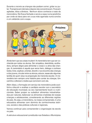 IMPORTANTE
Durante o recreio as crianças não podiam correr, gritar ou pu-
lar. Transpiravam demais e depois não concentravam. Ficavam
agitadas, dizia a diretora. Nenhum aluno conhecia o rosto da

por onde só dava para ver a sua mão agarrada numa concha
e um caldeirão com a sopa.




Ainda bem que as coisas mudam! A merendeira tem que ser co-
nhecida por todos os alunos. Ser simpática, desinibida, acolhe-
dora, sempre alegre para alimentar o corpo e a alma das crian-
ças. A merendeira é aquela que serve bem, dialoga e conhece
todos. Criar, explicar, orientar, divertir, ir ao encontro das crianças
                                                                          67
e dos jovens, circular entre os alunos, educar, essas são algumas
tarefas de quem atua na preparação da merenda escolar. A me-
rendeira tem sempre uma história para contar às crianças. Um
carinho a oferecer a todos que convivem com ela.

Além disso, a formação em serviço da merendeira pode auxi-
liá-la a discutir e analisar o cardápio escolar com o secretário
de educação municipal, ou seu representante local e a nutri-
                                                                           UNIDADE 8 – Golpe militar na Educação pública


cionista. Saber propor ou substituir alimentos industrializa-
dos por naturais, balancear os alimentos e bebidas de nossas

do país. Ou seja, a merendeira, na nossa compreensão, é uma
educadora alimentar com domínio de conhecimentos teóri-
cos, sociais e das práticas culturais e regionais.

Vamos continuar para compreender a organização da escola
no país.

A estrutura educacional constituída nos Estados e Municípios
 