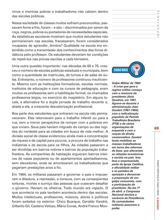 IMPORTANTE
ninos e meninas pobres e trabalhadores não cabiam dentro
das escolas públicas.

Nessa sociedade de classes muitos sofriam preconceitos, pas-
savam fome e frio, foram – e são – discriminados por serem da
roça, negros, pobres ou portadores de necessidades especiais.
As estatísticas escolares mostram que muitos estudantes não
permaneciam nas escolas, fracassaram, foram considerados
incapazes de aprender, lembra? Qualidade na escola era en-
tendida como a transmissão dos conhecimentos dos livros di-

de repetí-los nas provas escritas a cada bimestre.

Uma outra questão importante: nas décadas de 60 e 70, cres-
ceu o número de escolas públicas estaduais e municipais, bem
como a quantidade de matrículas, de turnos e de salas de au-
                                                            -
                                                                 Golpe Militar de 1964
                                                                 - A crise que gera o
institutos de educação e com os cursos de pedagogia, eram        regime militar começa
muitos os professores sem a habilitação formal, os chamados      com a renúncia do
professores leigos, no exercício do magistério. Em alguns lo-    presidente Jânio
                                                                 Quadros, em 1961.
cais, a alternativa foi a dupla jornada de trabalho docente e,   Agrava-se durante a
                                                                 administração João

Boa parte dos estudantes que entraram na escola não perma-       com a radicalização
neceram. Eles retornavam para o trabalho infantil ou para a      populista do Partido
                                                                 Trabalhista Brasileiro
rua, sem a menor perspectiva de romper com a pobreza em
que viviam. Seus pais haviam migrado do campo ou das regi-       organizações de
                                                                                             69
                                                                 esquerda e com a
                                                                 reação da direita
divisão social de classe evidenciou ainda mais a concentração    conservadora. Goulart
da riqueza e de capital para poucos, a procura de trabalho nas   tenta mobilizar as
                                                                 massas trabalhadoras
                                                                 em torno das reformas
ser divididas em bairros nobres e bairros da população traba-    de base, que alterariam
lhadora. As companhias de habitação ergueram bairros intei-      as relações econômicas
ros de casas populares ou de apartamentos apertadíssimos,        e sociais no país. Isso
                                                                 leva o empresariado,
                                                                                              UNIDADE 8 – Golpe militar na Educação pública

sem elevadores, onde se amontoaram os trabalhadores que          parte da Igreja Católica,

                                                                 e os partidos de
Em 1964, os militares passaram a governar o país e impuse-       oposição a denunciar
ram a ditadura, a repressão, a censura, com as conseqüentes      a preparação de um
                                                                 golpe comunista, com
                                                                 a participação do

que acontecia no país também acontecia dentro das escolas.       de abril, o Congresso
                                                                 Nacional declara a
Muitos intelectuais, professores, músicos, atores e políticos    vacância da Presidência.
foram exilados no exterior: Chico Buarque, Geraldo Vandré,       Os comandantes
Gilberto Gil, Caetano Veloso, Mário Covas, André Franco Mon-     militares assumem o
                                                                 poder.
 