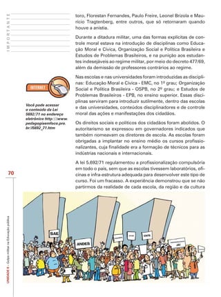 IMPORTANTE
                                                                         toro, Florestan Fernandes, Paulo Freire, Leonel Brizola e Mau-
                                                                         rício Tragtenberg, entre outros, que só retornaram quando
                                                                         houve a anistia.

                                                                         Durante a ditadura militar, uma das formas explícitas de con-
                                                                         trole moral estava na introdução de disciplinas como Educa-
                                                                         ção Moral e Cívica, Organização Social e Política Brasileira e
                                                                         Estudos de Problemas Brasileiros, e na punição aos estudan-
                                                                         tes indesejáveis ao regime militar, por meio do decreto 477/69,
                                                                         além da demissão de professores contrários ao regime.

                                                                         Nas escolas e nas universidades foram introduzidas as discipli-
                                                                         nas: Educação Moral e Cívica - EMC, no 1º grau; Organização
                                                                         Social e Política Brasileira - OSPB, no 2º grau; e Estudos de
                                                                         Problemas Brasileiros - EPB, no ensino superior. Essas disci-
                                                                         plinas serviram para introduzir sutilmente, dentro das escolas
                                                Você pode acessar
                                                o conteúdo da Lei
                                                                         e das universidades, conteúdos disciplinadores e de controle
                                                5692/71 no endereço
                                                eletrônico http://www.
                                                pedagogiaemfoco.pro.     Os direitos sociais e políticos dos cidadãos foram abolidos. O
                                                br/l5692_71.htm          autoritarismo se expressou em governadores indicados que
                                                                         também nomeavam os diretores de escola. As escolas foram
                                                                                                                                       -

                                                                         indústrias nacionais e internacionais.


                                                                                                                                      -
                   70                                                    cinas e infra-estrutura adequada para desenvolver este tipo de
                                                                         curso. Foi um fracasso. A experiência demonstrou que se não
                                                                         partirmos da realidade de cada escola, da região e da cultura
UNIDADE 8 – Golpe militar na Educação pública
 