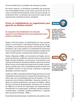 IMPORTANTE
da comunidade local, os projetos não alcançam sucesso.

No ensino superior, os benefícios concedidos aos proprietá-
                                                          -
mana, chamados de licenciaturas curtas. Em pouco tempo, os
professores foram contratados para assumirem salas de aula
reproduzindo conteúdos prontos e acabados.



Como os trabalhadores se organizaram para
garantir os direitos sociais?
                                                                    Cavalho, José Murilo.
                                                                    Os Bestializados.
As conquistas dos trabalhadores em educação                         São Paulo: Editora
expressam suas diferentes formas de organização social,             Companhia das Letras,
                                                                    1987. Leia capítulo II:
                                                                    República e cidadanias.
                                                                    Pág. 42-65.



urbano e rural lutaram e reivindicaram direitos sociais. No se-
tor público, os servidores não podiam se sindicalizar até 1988.
Entretanto, sob muita vigilância, os trabalhadores lentamente
                                                              -


Desde a República (1889), os funcionários do Estado, dos ar-
senais do Exército, da Marinha, dos ferroviários, da Central do
Brasil, da Casa da Moeda, os carroceiros, os portuários e esti-                                 71
vadores reivindicaram jornada de trabalho, descanso semanal,
férias, licença remunerada para tratamento de saúde, aposen-        Você pode acessar a CLT
                                                                    no endereço eletrônico
tadoria, pensão para viúva e estabilidade depois de sete anos       http://www.trt02.gov.
de trabalho. Criaram os seus jornais, realizaram congressos,        br/geral/tribunal2/legis/
passeatas, comícios e greves.                                       CLT/INDICE.HTML

A partir de 1930, o presidente Getúlio Vagas aproximou-se dos
                                                                                                 UNIDADE 8 – Golpe militar na Educação pública

trabalhadores para disciplinar e regulamentar as leis para o tra-
balho. Aprovou a Consolidação das Leis do Trabalho – CLT. Ela
prescrevia como direitos trabalhistas: descanso semanal; re-

mínimo e formas de aposentadoria. Entretanto, foi na década
de 1980 que as formas de organização dos trabalhadores se

                                                                -


                                                                -
 