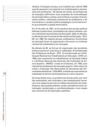 IMPORTANTE


                                                                                                                 -


                                                                                                                 -

                                                funcionários e o projeto político pedagógico como instrumen-
                                                to que possibilita a gestão democrática.

                                                Em 31 de julho de 1981, os funcionários das escolas públicas
                                                distritais e particulares, contratados sob regime celetista, cria-
                                                ram o Sindicato dos Auxiliares da Educação - SAE, em Brasília,
                                                e a Sindicato dos Funcionários Servidores da Educação - AFU-
                                                SE, em 1985. No restante do país, professores e funcionários
                                                da educação foram se organizando e formaram um sindicato
                                                nacional de trabalhadores em educação.

                                                Na década de 80, as formas de organização dos servidores
                                                públicos ganharam mais força e visibilidade. A Confederação
                                                dos Professores do Brasil - CPP, foi transformada em Confe-
                                                deração Nacional dos Trabalhadores em Educação - CNTE, em
                                                1990, para representar os trabalhadores da educação básica
                                                                                                            -
                                                sino Superior - ANDES - criada em Campinas, em 1982, para
                                                representar professores da educação superior. Além disso, foi
                                                                                                            -
                                                versidades Brasileiras - FASUBRA, entidade que representa os
                   72                           trabalhadores técnico-administrativos do ensino superior.


                                                                                                           -
                                                ram uma categoria que luta em defesa dos direitos dos traba-
                                                                                                           -

                                                aos mecanismos de exploração capitalista.
UNIDADE 8 – Golpe militar na Educação pública
 
