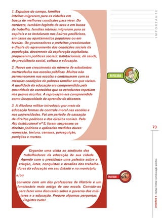 IMPORTANTE
1. Expulsas do campo, famílias
inteiras migraram para as cidades em
busca de melhores condições para viver. Do
nordeste, também fugindo da seca e em busca
de trabalho, famílias inteiras migraram para as
capitais e se instalaram nos bairros periféricos,
em casas ou apartamentos populares ou em
favelas. Os governadores e prefeitos pressionados
e diante do agravamento das condições sociais da
população, decorrente da exploração capitalista,
propuseram políticas sociais: habitacionais, de saúde,
de previdência social, cultura e educação.

2. Houve um crescimento do número de estudantes
matriculados nas escolas públicas. Muitos não
permaneceram nas escolas e continuaram com as
mesmas condições de pobreza familiar em que viviam.
A qualidade da educação era compreendida pela
quantidade de conteúdos que os estudantes repetiam
nas provas escritas. A reprovação era compreendida
como incapacidade de aprender do discente.

3. A ditadura militar introduziu por meio da
educação formas de controle moral nas escolas e
nas universidades. Foi um período de cassação
de direitos políticos e dos direitos sociais. Pelo

direitos políticos e aplicadas medidas duras:                73
repressão, tortura, censura, perseguição,
punições e mortes.



         Organize uma visita ao sindicato dos
      trabalhadores da educação de sua cidade.
     Agende com o presidente uma palestra sobre a
                                                              UNIDADE 8 – Golpe militar na Educação pública


                                                         -
   dores da educação em seu Estado e no município,

  e/ou

   converse com um dos professores de História e um
   funcionário mais antigo de sua escola. Convide-os
    para fazer uma discussão sobre o governo dos mili-
     tares e a educação. Prepare algumas perguntas.
       Registre tudo!
 