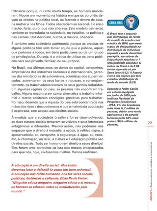 IMPORTANTE
Patriarcal porque, durante muito tempo, os homens manda-
                                                            -
vam as ordens na política local, na fazenda e dentro de casa,

macho, forte, duro, que não chorava. Este modelo patriarcal,
também se reproduziu na sociedade, no trabalho, na política e       O Brasil tem a segunda
nas escolas. Uns decidiam, outros, a maioria, obedecia.             pior distribuição de renda
                                                                    do mundo de acordo com
É também uma sociedade patrimonial porque as práticas de            o índice de GINI, que mede
                                                                    o grau de desigualdade na
alguns políticos têm sido tornar aquilo que é público, aquilo
                                                                    distribuição de indivíduos
que pertence a todos, em bens particulares ou de um grupo           segundo a renda domiciliar
de privilegiados. Ou seja, é a prática de utilizar os bens públi-   percapita, em valores de
cos para uso privado, familiar, ou seu próprio.
                                                                    índice do Brasil é de 0,60,
No Brasil, nos últimos anos, os donos do capital, banqueiros,       sendo superado só por
empresários das indústrias nacionais e internacionais, geren-
tes das montadoras de automóveis, acionistas dos supermer-          é uma das nações que tem
                                                                    a melhor distribuição de
cados, aumentaram os seus lucros e riquezas, e conseqüen-
temente, os trabalhadores tiveram os seus ganhos reduzidos.
                                                            -       Segundo o Radar Social,
                                                                    um estudo divulgado
balho. Alguns encontraram como alternativa o trabalho infor-        em junho de 2005 pelo
                                                                    Instituto Nacional de
Por isso, dizemos que a riqueza do país está concentrada nas        Pesquisas Econômicas
                                                                    – IPEA, 1% dos brasileiros
mãos dos ricos e dos poderosos e que a maioria da população         mais ricos (1,7 milhão de
é explorada, sem acesso aos direitos sociais.
                                                                    equivalente a da parcela
À medida que a sociedade brasileira foi se desenvolvendo,           formada pelos 50% mais
as duas classes sociais tornaram-se visíveis e seus interesses      pobres (86,5 milhões de
                                                                                                  77
antagônicos e diferentes. Mesmo assim, não podemos nos
esquecer que o direito à moradia, à saúde, à velhice digna, à
aposentadoria, ao transporte, à segurança, à água, ao traba-
lho, à informação, ao lazer, à cultura e à educação pública são
direitos sociais. Todo ser humano tem direito a esses direitos!

                                                                                                   UNIDADE 9 – Redemocratização: cidadãos e consumidores
Eles foram uma conquista da luta dos nossos antepassados




A educação é um direito social. Nós todos
devemos lutar e defendê-la como um bem universal.
A educação nos torna humanos, nos faz seres sociais,
políticos, históricos e culturais. Dizia Paulo Freire:
“Ninguém educa ninguém, ninguém educa a si mesmo,
os homens se educam entre si, mediatizados pelo
mundo.”
 