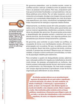 IMPORTANTE

                                                                                 Os governos pretendiam, com os direitos sociais, conter os

                                                                                 ricas e as pessoas muito pobres. Para isso, propuseram polí-
                                                                                 ticas governamentais focalizadas e compensatórias e não po-
                                                                                 líticas públicas como direito. Por um lado, buscaram, com os
                                                                                 meios de comunicação, divulgar uma imagem de que se preo-
                                                                                 cupavam com a população desprotegida, por meio de progra-
                                                                                                                                            -
                                                                                 lhista mecanismos de restrição à expansão destes direitos.

                                                                                                                                           -
                                                                                 cados como se fossem favores feitos pelos governantes aos
                                                        A Declaração Universal   que se mostram agradecidos, obedientes e, portanto, merece-
                                                        dos Direitos Humanos     dores da atenção dos governos. Os governantes procuraram
                                                        foi promulgada pela
                                                        Organização das Nações                                                             -
                                                        Unidas - ONU, em 10      blemas técnicos, dos burocratas, com algumas políticas com-
                                                        de dezembro de 1948.     pensatórias que aliviaram temporariamente a pobreza.
                                                        Você poderá acessar
                                                        a declaração no site
                                                        da ONU, no endereço
                                                        eletrônico http://www.
                                                        unhchr.ch/udhr/lang/     preocupação com os pobres. Só que, na prática, pouca coisa
                                                        por.htm
                                                                                 vem mudando. Quem não tinha, continua não tendo, continua
                                                                                 excluído. E porque isso acontece? Observe que, em nossa so-
                                                                                 ciedade, a riqueza e a terra continuam concentradas, e a maio-
                                                                                 ria da população trabalha para sobreviver.

                                                                                 Para completar o quadro de desigualdades sociais, sabemos
                      78                                                         que a educação pública foi negada aos trabalhadores durante
                                                                                 muito tempo. As pessoas, principalmente as mulheres, não
                                                                                 tiveram acesso à educação escolar formal, não tiveram acesso
                                                                                                                                            -
                                                                                 ram romper algumas barreiras e aprenderam a lutar de forma
                                                                                 organizada para defenderem os seus direitos.
UNIDADE 9 – Redemocratização: cidadãos e consumidores




                                                                                         Os direitos sociais referem-se ao reconhecimento

                                                                                      social da educação, da cultura, do meio ambiente, do
                                                                                     direito à habitação, à informação, à aposentadoria, à
                                                                                    saúde, ao lazer e ao transporte. São direitos ligados ao
                                                                                    mundo do trabalho e das relações sociais. Dizem respeito
                                                                                     a todos. São instituídos pelos embates entre as forças

                                                                                       um lado, e as lutas dos trabalhadores e dos movimentos
                                                                                         populares, de outro, em disputas constantes.
 