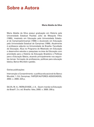 Sobre a Autora


                                      Maria Abádia da Silva




Universidade Estadual Paulista Júlio de Mesquita Filho
(1985), mestrado em Educação pela Universidade Estadu-
al de Campinas(Unicamp) (1996) e doutorado em Educação
pela Universidade Estadual de Campinas (1999). Atualmente
é professora adjunto na Universidade de Brasília- Faculdade
de Educação. Atua no Programa de Mestrado em Educação
e desenvolve estudos e pesquisas na área da Educação com

para a Educação Básica, atuando principalmente nos seguin-
tes temas: formação de professores, políticas para educação
básica, Banco Mundial e gestão.




Intervenção e Consentimento: a política educacional do Banco
Mundial. 1. Ed. Campinas: FAPESP/AUTORES ASSOCIADOS,
2002. v. 2000. 224 p.



SILVA, M. A.; MONLEVADE, J. A. . Quem manda na Educação
do Brasil?. 2 e. ed. Brasília: Idea, 2000. v. 3000. 200 p.
 