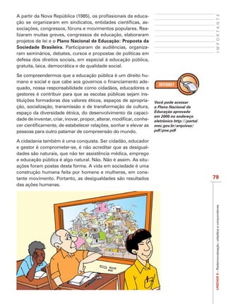 IMPORTANTE
                                                           -
                                                           -
                                                           -
lizaram muitas greves, congressos de educação, elaboraram
projetos de lei e o Plano Nacional de Educação: Proposta da
Sociedade Brasileira. Participaram de audiências, organiza-
ram seminários, debates, cursos e propostas de políticas em
defesa dos direitos sociais, em especial à educação pública,
gratuita, laica, democrática e de qualidade social.

Se compreendermos que a educação pública é um direito hu-
                                                            -
quado, nossa responsabilidade como cidadãos, educadores e
gestores é contribuir para que as escolas públicas sejam ins-
                                                            -   Você pode acessar
ção, socialização, transmissão e de transformação da cultura,   o Plano Nacional de
espaço da diversidade étnica, do desenvolvimento da capaci-     Educação aprovado
                                                                em 2000 no endereço
                                                            -   eletrônico http://portal.
                                                                mec.gov.br/arquivos/
pessoas para outro patamar de compreensão do mundo.             pdf/pne.pdf

A cidadania também é uma conquista. Ser cidadão, educador
e gestor é comprometer-se, é não acreditar que as desigual-
dades são naturais, que não ter assistência médica, emprego
e educação pública é algo natural. Não. Não é assim. As situ-

construção humana feita por homens e mulheres, em cons-
tante movimento. Portanto, as desigualdades são resultados                                  79




                                                                                             UNIDADE 9 – Redemocratização: cidadãos e consumidores
 