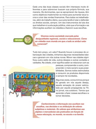 IMPORTANTE
                                                        Cada uma das duas classes sociais têm interesses muito di-
                                                        ferentes e para sobreviver buscam sua própria fórmula, sua
                                                        maneira. Os dominantes, que se apropriaram da riqueza, têm
                                                        como objetivos implementar os meios para aumentar seus lu-
                                                                                                                        -
                                                        res, além do trabalho diário, sua outra tarefa é lutar e defender
                                                        os direitos sociais, sempre. Um dos instrumentos de luta dos
                                                        que trabalham é a educação pública, visto que a formação e as




                                                                 Vivemos numa sociedade marcada pelas
                                                           desigualdades regionais, sociais e educacionais. Como
                                                          ser cidadão num mundo em que a tudo se atribui valor
                                                            comercial?



                                                        Tudo tem preço, um valor? Quando houve o processo de ur-
                                                        banização das cidades, tínhamos algumas necessidades bási-
                                                        cas e geraram em nós outras novas. Morar nas cidades signi-



                                                                                  pessoas, compreender o outro, com-
                                                                                  preender o meio social e suas possi-
                                                                                  bilidades. Somos todos estimulados
                                                                                  a consumir os produtos disponíveis
                      80                                                          e sempre há novidades.

                                                                                  Algumas vezes, consumimos porque
                                                                                  foi gerado em nós aquele desejo,
                                                                                  aquela sensação de prazer estimu-
UNIDADE 9 – Redemocratização: cidadãos e consumidores




                                                                                  lada por aquela propaganda na TV,
                                                                                  no jornal, nos outdoors. Temos que
                                                                                  aprender a fazer nossas escolhas e a




                                                                 Conhecimento e informação nos auxiliam nas
                                                           escolhas, nas decisões e na atribuição de valores
                                                          subjetivos e materiais. Os valores que atribuímos aos
                                                          objetos e mercadorias são praticados em função de
                                                            nossa educação, no mundo, na escola e na família.
 