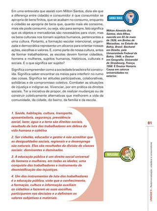 IMPORTANTE
Em uma entrevista que assisti com Milton Santos, dizia ele que
a diferença entre cidadão e consumidor é que consumidor se

o cidadão se apropria de bens que, quanto mais ele consome,
                                                                    Milton Almeida dos
que os objetos e mercadorias são necessários para viver, mas
os bens culturais nos tornam sujeitos humanos, pertencentes a       nascido em 03 de maio
uma cultura. Portanto, a formação escolar intencional, organi-      de 1926, em Brotas de
                                                                    Macaúbas, no Estado da
zada e democrática representa um alicerce para orientar nossas      Bahia, Brasil. Bacharel
                                                                    em Direito, pela
de formar trabalhadores, as escolas devem formar cidadãos,          U
                                                                    Universidade Federal da
                                                                                   F
                                                                    Bahia, 1948; e Doutor
homens e mulheres, sujeitos humanos, históricos, culturais e
                                                                    de Strasbourg, França,
                                                                                   F
                                                                    1958. É Doutor Honoris
                                                                -   Causa em catorze
                                                                    universidades no
                                                                    exterior.



de injustiça e indignar-se. Vivenciar, por em prática os direitos
sociais. Ter a iniciativa de propor, de realizar mudanças ou de
construir coletivamente alternativas que melhorem a vida da
comunidade, da cidade, do bairro, da família e da escola.



1. Saúde, habitação, cultura, transporte,
aposentadoria, segurança, previdência
social, lazer, água e a terra são direitos sociais,                                           81
resultado da luta dos trabalhadores em defesa da
vida humana e coletiva.

2. Ser cidadão, educador e gestor é não acreditar que
as desigualdades sociais, regionais e o desemprego

                                                                                               UNIDADE 9 – Redemocratização: cidadãos e consumidores
são naturais. Elas são resultados da divisão de classes
sociais: dominantes e dominados.

3. A educação pública é um direito social universal
de homens e mulheres, em todas as idades; uma
conquista dos trabalhadores e instrumento de


4. Um dos instrumentos de luta dos trabalhadores
é a educação pública, visto que o conhecimento,
a formação, cultura e informação auxiliam
os cidadãos a fazerem as suas escolhas,

valores subjetivos e materiais.
 