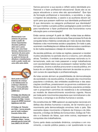 IMPORTANTE
                                          Vamos percorrer a sua escola e                        -
                                                                                                -
                                          paços educativos e como eles são aproveitados? Que tipo

                                          o inspetor de estudantes, o caseiro e as auxiliares devem ad-


                                          Em que medida o projeto político pedagógico pode contribuir

                                          educação para a emancipação?

                                          Então vamos começar! A partir de 1985, muitas lutas se efetiva-
             Democracia é um
             sistema de governo           ram com vista ao retorno à democracia. Esse processo foi fruto da
             onde o poder de              conquista lenta e histórica construída por meio da luta dos traba-
             tomar importantes
                                          lhadores e dos movimentos sociais e populares. Em todo o país,
             decisões políticas
             está com o povo.                                                                              -
             Para usar uma frase          to de muitos expressava o desejo de vivenciar a cidadania.
             famosa, democracia é o
             “governo do povo para
             o povo”. Democracia
                                          muitos estudantes no período diurno e noturno, com atitudes
             se opõe às formas de
             ditadura e totalitarismo,    ativas. Também, é verdade que as empresas nacionais ou in-
             onde o poder reside em       ternacionais, cada vez mais passaram a exigir trabalhadores
             uma elite auto-eleita.
                                          com escolaridade básica que soubessem realizar tarefas mais
                                          complexas. Jovens e adultos procuraram a escola pública, em
                                          busca de um diploma. Adultos retornam às escolas ou procu-


    84                                    As lutas sociais abriram as possibilidades de democratização
             Você pode acessar o          da sociedade e da escola pública. A atuação dos movimentos
             Estatuto da criança
                                          populares e sindicais, das entidades acadêmicas e das asso-
             e do Adolescente no
             endereço eletrônico                                                                      -
             http://www.planalto.         líticas de inclusão social. Os movimentos populares protesta-
             gov.br/ccivil_03/Leis/
                                          vam e propunham caminhos de resistência e de contestação
             L8069.htm

             O Código dos Direitos do     por toda parte movimentos populares que reivindicaram a de-
             Consumidor você pode
                                          mocracia, o emprego e os direitos humanos e sociais.
             acessar em http://www.
             mj.gov.br/DPDC/servicos/
             legislacao/cdc.htm
                                          defesa dos direitos humanos e sociais, de tal maneira que o
             O Código de Trânsito         movimento pela democratização envolveu todo o país. São
             em http://www.senado.
             gov.br/web/codigos/
                                          exemplos desse movimento o Estatuto da Criança e do Ado-
             transito/httoc.htm           lescente, o Código de Defesa do Consumidor, Código de Trân-
                                          sito e o Estatuto do Idoso, que entre outros, expressam as
             O Estatuto do idoso no
                                          conquistas dos trabalhadores.
UNIDADE 10




             endereço https://www.
             planalto.gov.br/ccivil_03/
             Leis/2003/L10.741.htm
                                          Como parte desta sociedade dinâmica, complexa e em mo-
                                          vimento, a escola pública passou a ser questionada no seu
 