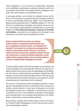 IMPORTANTE
como qualidade, reprovação e avaliação cresceram junto com
                                                          -
tuita, laica, democrática e de qualidade social.

A educação pública, como direito do cidadão e dever do Es-
tado, foi incorporada no pensamento da população brasileira.
E mais, a Constituição Federal de 1988 e a Lei de Diretrizes e
Bases da Educação Nacional n.º 9394/96, artigos 7º e 14º, ins-
tituíram os parâmetros da gestão democrática. Soma-se ain-
da, o movimento organizado das entidades para a construção
coletiva do Plano Nacional Educação: Proposta da Socieda-
de Brasileira, construído nos congressos de educação e que
apresentou outra alternativa de gestão da escola.



Então, na própria dinâmica social e nos espaços
públicos sugiram os seguintes questionamentos: por
que a organização vertical da escola, a centralização das
decisões? Como podem ser as formas de participação dos
sujeitos da comunidade escolar? Será que a escola tem
autonomia? Qual a função dos conselhos escolares? Por que
não conhecemos o caminho do dinheiro destinado à escola
pública? Qual o papel do diretor e de que maneira podemos
construir o Projeto Político Pedagógico da escola?


                                                                  85
outras respostas e de outras atitudes coletivas. Em algumas re-
                                                              -
res. Era comum o argumento de que bastava capacitá-los. Não
resolveu. As formas de exclusão estão dentro e fora da escola.
Os funcionários das escolas começaram a se organizar e a fazer
propostas para se organizarem como categoria.

Era comum nos discursos das autoridades políticas a repeti-
ção da necessidade de todos os brasileiros terem acesso aos
direitos sociais básicos e, para isso, enfatizavam os termos
participação, democracia, qualidade e inclusão social. A práti-

que acompanhavam os processos demonstraram sua insatis-
fação e organizaram suas propostas políticas.
                                                                   UNIDADE 10




Na educação, a gestão democrática passou a ser um princípio.
E o Projeto Político Pedagógico um dos instrumentos concre-
tos de participação coletiva.
 
