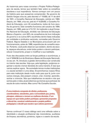 IMPORTANTE
Ao trazermos para nossa conversa o Projeto Político-Pedagó-
gico da escola, temos que também falar sobre os conselhos
escolares e sua importância. Vamos começar com um pouco
da história para que possamos compreender. No governo de
Getúlio Vargas criou-se, pelo decreto n.º 19.850, de 11 de abril
de 1931, o Conselho Nacional de Educação, extinto em 1960.
Depois, em 1964, criou-se, pela lei nº 4.024/60, o Conselho Fe-
deral de Educação, com 24 conselheiros, todos de livre esco-
lha do governo. Este conselho funcionou até outubro de 1994.
Depois, em 1995, pela Lei nº 9.131, foi instituído o atual Conse-
lho Nacional de Educação, dividido nas Câmaras de Educação
Básica e Superior, com 50% de conselheiros de livre indicação
do governo e os outros 50% escolhidos dentre listas indicadas
por entidades e sindicatos nacionais, nomeadas pelo Governo
Federal. Alguns Estados e os Municípios procuravam pôr em
funcionamento, antes de 1988, experiências de conselho esco-
lar. Portanto, você pode observar que existem, dentro da esco-
la, espaços educativos, onde todos podem e devem participar,



Lei nº 9394/96 (Lei de Diretrizes e Bases da Educação Nacional),
no seu art. 14, introduziu a gestão democrática a ser construída
no interior das escolas. Veja que, pela legislação, podemos or-



                                                                    87
para esta instituição desde muito cedo para que lá, junto com
outras crianças, eles possam crescer, criar, inventar, aprender,
sonhar e vivenciar. Nós que trabalhamos na escola e nós que
somos pais e mães, já percebemos que temos que participar da
escola de outra maneira. Mas como? No Conselho Escolar.



É uma instância composta de diretor, professores,
coordenadores, estudantes, pais e comunidade que, juntos,
planejam, elaboram e tomam as melhores decisões. É um
espaço em que todos podem participar, apresentar propostas
e discutí-las, construir coletivamente o projeto político
pedagógico e decidir que escola e que valores queremos.
                                                                     UNIDADE 10




de limpeza, secretários, porteiros, vigias e o caseiro da escola.
 