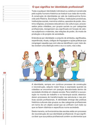 IMPORTANTE



             Toda e qualquer identidade individual ou coletiva é construída
             pelo sujeito humano-histórico ao traduzir sua visão de mundo.
             A construção de identidades se vale da matéria-prima forne-

                                                                           -
             trina religiosa, processos educativos e da cultura que, proces-
             sados pelos cidadãos, por grupos sociais ou por categorias
                                                                           -

             produção e do projeto de sociedade.



                                                                           -
             les revelam uma distinção entre o eu e o outro, nós e eles.




    88




             A identidade, sempre em contínuo processo de construção
             e reconstrução, adquire maior força e expressão quando os
             cidadãos se encontram em posição desvalorizada dentro da
                                                                       -
             sição no mundo do trabalho e na hierarquia social, desenca-
             deiam processos de transformação nas estruturas e nas prá-




             Desta maneira, os funcionários das escolas estão em processo
UNIDADE 10




                                                                        -
 