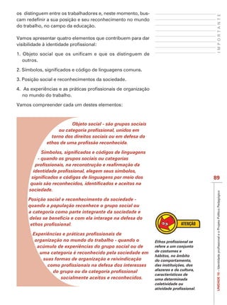 os distinguem entre os trabalhadores e, neste momento, bus-




                                                                                         IMPORTANTE
do trabalho, no campo da educação.

Vamos apresentar quatro elementos que contribuem para dar



  outros.



3. Posição social e reconhecimentos da sociedade.


  no mundo do trabalho.

Vamos compreender cada um destes elementos:



                          Objeto social - são grupos sociais

               torno dos direitos sociais ou em defesa do



         - quando os grupos sociais ou categorias



                                                                                        89

     sociedade.

     Posição social e reconhecimento da sociedade -
     quando a população reconhece o grupo social ou
     a categoria como parte integrante da sociedade e




        organização no mundo do trabalho - quando o
         acúmulo de experiências do grupo social ou de         refere a um conjunto
          uma categoria é reconhecido pela sociedade em        de costumes e
                                                               hábitos, no âmbito
           suas formas de organização e reivindicação          do comportamento,
                                                               das instituições, dos
                                                               afazeres e da cultura,
                                                                                         UNIDADE 10




                                                               característicos de
                   socialmente aceitos e reconhecidos.         uma determinada
                                                               coletividade ou
 