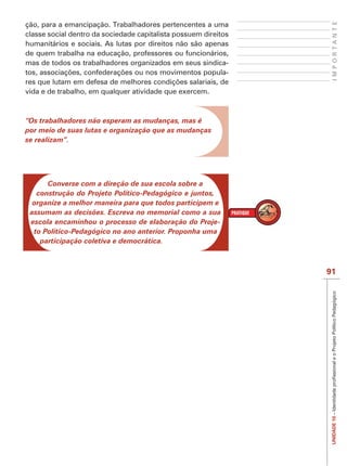 IMPORTANTE
ção, para a emancipação. Trabalhadores pertencentes a uma
classe social dentro da sociedade capitalista possuem direitos
humanitários e sociais. As lutas por direitos não são apenas
de quem trabalha na educação, professores ou funcionários,
mas de todos os trabalhadores organizados em seus sindica-
                                                             -

vida e de trabalho, em qualquer atividade que exercem.



“Os trabalhadores não esperam as mudanças, mas é
por meio de suas lutas e organização que as mudanças
se realizam”.




      Converse com a direção de sua escola sobre a
   construção do Projeto Político-Pedagógico e juntos,
  organize a melhor maneira para que todos participem e
 assumam as decisões. Escreva no memorial como a sua
 escola encaminhou o processo de elaboração do Proje-
  to Político-Pedagógico no ano anterior. Proponha uma
    participação coletiva e democrática.



                                                                 91




                                                                  UNIDADE 10
 