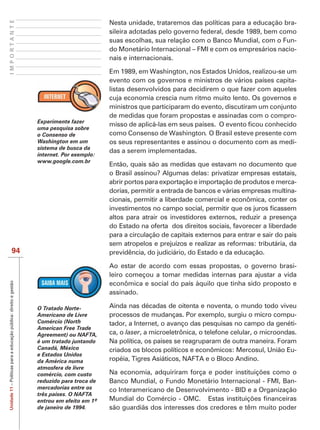 IMPORTANTE
                                                                                            Nesta unidade, trataremos das políticas para a educação bra-
                                                                                            sileira adotadas pelo governo federal, desde 1989, bem como
                                                                                            suas escolhas, sua relação com o Banco Mundial, com o Fun-
                                                                                            do Monetário Internacional – FMI e com os empresários nacio-
                                                                                            nais e internacionais.

                                                                                            Em 1989, em Washington, nos Estados Unidos, realizou-se um
                                                                                            evento com os governos e ministros de vários países capita-
                                                                                            listas desenvolvidos para decidirem o que fazer com aqueles
                                                                                            cuja economia crescia num ritmo muito lento. Os governos e
                                                                                            ministros que participaram do evento, discutiram um conjunto
                                                                                            de medidas que foram propostas e assinadas com o compro-
                                                                   Experimente fazer
                                                                   uma pesquisa sobre
                                                                   o Consenso de            como Consenso de Washington. O Brasil esteve presente com
                                                                   Washington em um         os seus representantes e assinou o documento com as medi-
                                                                   sistema de busca da
                                                                                            das a serem implementadas.
                                                                   internet. Por exemplo:
                                                                   www.google.com.br
                                                                                            Então, quais são as medidas que estavam no documento que
                                                                                            o Brasil assinou? Algumas delas: privatizar empresas estatais,
                                                                                            abrir portos para exportação e importação de produtos e merca-
                                                                                            dorias, permitir a entrada de bancos e várias empresas multina-
                                                                                            cionais, permitir a liberdade comercial e econômica, conter os

                                                                                            altos para atrair os investidores externos, reduzir a presença
                                                                                            do Estado na oferta dos direitos sociais, favorecer a liberdade
                                                                                            para a circulação de capitais externos para entrar e sair do país
                                                                                            sem atropelos e prejuízos e realizar as reformas: tributária, da
                           94                                                               previdência, do judiciário, do Estado e da educação.

                                                                                            Ao estar de acordo com essas propostas, o governo brasi-
                                                                                            leiro começou a tomar medidas internas para ajustar a vida
Unidade 11 – Políticas para a educação pública: direito e gestão




                                                                                            econômica e social do país àquilo que tinha sido proposto e
                                                                                            assinado.

                                                                   O Tratado Norte-         Ainda nas décadas de oitenta e noventa, o mundo todo viveu
                                                                   Americano de Livre       processos de mudanças. Por exemplo, surgiu o micro compu-
                                                                   Comércio (North          tador, a Internet, o avanço das pesquisas no campo da genéti-
                                                                   American Free Trade
                                                                                            ca, o laser, a microeletrônica, o telefone celular, o microondas.
                                                                   é um tratado juntando    Na política, os países se reagruparam de outra maneira. Foram
                                                                   Canadá, México           criados os blocos políticos e econômicos: Mercosul, União Eu-
                                                                   e Estados Unidos
                                                                   da América numa          ropéia, Tigres Asiáticos, NAFTA e o Bloco Andino.
                                                                   atmosfera de livre
                                                                   comércio, com custo
                                                                   reduzido para troca de   Banco Mundial, o Fundo Monetário Internacional - FMI, Ban-
                                                                   mercadorias entre os     co Interamericano de Desenvolvimento - BID e a Organização
                                                                   três países. O NAFTA

                                                                   de janeiro de 1994.      são guardiãs dos interesses dos credores e têm muito poder
 
