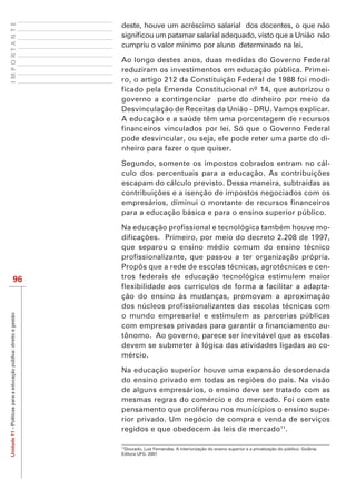 IMPORTANTE
                                                                   deste, houve um acréscimo salarial dos docentes, o que não

                                                                   cumpriu o valor mínimo por aluno determinado na lei.

                                                                   Ao longo destes anos, duas medidas do Governo Federal
                                                                   reduziram os investimentos em educação pública. Primei-
                                                                   ro, o artigo 212 da Constituição Federal de 1988 foi modi-
                                                                   ficado pela Emenda Constitucional nº 14, que autorizou o
                                                                   governo a contingenciar parte do dinheiro por meio da
                                                                   Desvinculação de Receitas da União - DRU. Vamos explicar.
                                                                   A educação e a saúde têm uma porcentagem de recursos
                                                                   financeiros vinculados por lei. Só que o Governo Federal
                                                                   pode desvincular, ou seja, ele pode reter uma parte do di-
                                                                   nheiro para fazer o que quiser.

                                                                   Segundo, somente os impostos cobrados entram no cál-

                                                                   escapam do cálculo previsto. Dessa maneira, subtraídas as

                                                                   empresários, diminui o montante de recursos financeiros
                                                                   para a educação básica e para o ensino superior público.

                                                                   Na educação profissional e tecnológica também houve mo-

                                                                   que separou o ensino médio comum do ensino técnico
                                                                   profissionalizante, que passou a ter organização própria.
                                                                   Propôs que a rede de escolas técnicas, agrotécnicas e cen-
                           96                                      tros federais de educação tecnológica estimulem maior
                                                                   flexibilidade aos currículos de forma a facilitar a adapta-
                                                                   ção do ensino às mudanças, promovam a aproximação
                                                                   dos núcleos profissionalizantes das escolas técnicas com
Unidade 11 – Políticas para a educação pública: direito e gestão




                                                                   o mundo empresarial e estimulem as parcerias públicas
                                                                   com empresas privadas para garantir o financiamento au-
                                                                   tônomo. Ao governo, parece ser inevitável que as escolas
                                                                   devem se submeter à lógica das atividades ligadas ao co-
                                                                   mércio.

                                                                   Na educação superior houve uma expansão desordenada

                                                                   de alguns empresários, o ensino deve ser tratado com as
                                                                   mesmas regras do comércio e do mercado. Foi com este
                                                                   pensamento que proliferou nos municípios o ensino supe-
                                                                   rior privado. Um negócio de compra e venda de serviços
                                                                   regidos e que obedecem às leis de mercado11.

                                                                   11
                                                                    Dourado, Luiz Fernandes. A interiorização do ensino superior e a privatização do público. Goiânia.
                                                                   Editora UFG. 2001
 