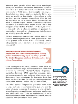 IMPORTANTE
Sabemos que a garantia efetiva ao direito e à educação,
neste país, é uma luta permanente. O modo de produção
econômico e as estruturas sociais aqui instaladas revela-

dos direitos e do acesso aos bens culturais. Somos uma
nação construída na diversidade étnica, cultural e regio-
nal, fruto de uma formação heterogênea. Ainda há mui-
tos estudantes em idade escolar fora da escola básica em

estudantes que terminaram o ensino médio e estão sem
perspectivas de estudo e de trabalho. Portanto, os direitos
sociais, entre eles a educação pública em qualquer dos
níveis, são uma conquista e não podem ser tratados como
um negócio rentável e lucrativo.

De fato, a sociedade brasileira está diante de duas con-
                                                        -
cação pública como direito humano universal e social,
ultrapassando a visão estritamente pragmática, utilitária
e mercantil.



A educação escolar pública é um instrumento
fundamental para o desenvolvimento social, cultural,
político e econômico do país, de seu povo, e garantia
dos direitos básicos de cidadania, de justiça social e dos
valores democráticos.                                                                    97


Outra concepção de educação, concebida como parte das



                                                                                          Unidade 11 – Políticas para a educação pública: direito e gestão
                                                         -
nacionais, especialmente, o Banco Mundial e a Organização
Mundial de Comércio - OMC, e postulam a educação como
mercadoria. Um serviço a ser explorado pelas mesmas regras
                                                                SIQUEIRA, Ângela C.
do mercado livre e competitivo. Os defensores desta visão       A regulamentação do
                                                         -      enfoque comercial no
cados para o trabalho. Trabalho cada vez mais incerto.          setor educacional via
                                                                OMC/GATS. Revista
                                                                Brasileira de Educação

as forças políticas e econômicas externas que, junto com téc-
nicos, ministros, secretários de educação e empresários in-
ternos, imprimem uma política para a educação brasileira em
todo o país. Além disso, quais são e como atuam as forças
                                                            -
cepção de educação abraçou nossa escola?
 