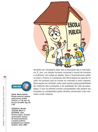 Acredito ser necessário dizer que a educação não é mercado-
                                                                                              ria. É, sim, um direito humano universal e social de homens
                                                                                                                                                           -
                           98                                                                 co para o ensino e a pesquisa não deve basear-se apenas no
                                                                                              valor do produto que se vende no mercado a todo instante.
                                                                                              Deve pautar-se, também, pelo valor social e pela possibilidade
                                                                                                                                                           -
Unidade 11 – Políticas para a educação pública: direito e gestão




                                                                                              lação. E que os direitos sociais conquistados não podem ser
                                                                                              trocados ou substituídos pelos direitos comerciais e de mer-
                                                                   SILVA, Maria Abádia.       cado a todo instante.
                                                                   Dívida externa e gestão
                                                                   educacional. Linhas

                                                                   jan/jun de 2004. Pág. 85
                                                                   a 99.

                                                                   FONSECA, Marília.
                                                                   TOSCHI, Mirza S.
                                                                   OLIVEIRA, João
                                                                                    Escolas
                                                                   gerenciadas: planos
                                                                   de desenvolvimento
                                                                   e projeto-político-
                                                                   pedagógico em debate.
                                                                   Goiânia: UCG, 2004.
 