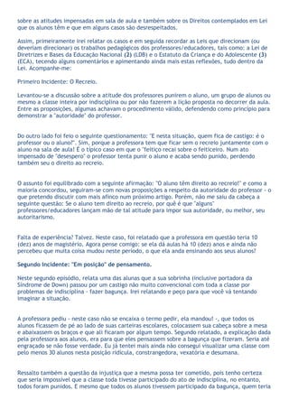 sobre as atitudes impensadas em sala de aula e também sobre os Direitos contemplados em Lei
que os alunos têm e que em alguns casos são desrespeitados.

Assim, primeiramente irei relatar os casos e em seguida recordar as Leis que direcionam (ou
deveriam direcionar) os trabalhos pedagógicos dos professores/educadores, tais como: a Lei de
Diretrizes e Bases da Educação Nacional (2) (LDB) e o Estatuto da Criança e do Adolescente (3)
(ECA), tecendo alguns comentários e apimentando ainda mais estas reflexões, tudo dentro da
Lei. Acompanhe-me:

Primeiro Incidente: O Recreio.

Levantou-se a discussão sobre a atitude dos professores punirem o aluno, um grupo de alunos ou
mesmo a classe inteira por indisciplina ou por não fazerem a lição proposta no decorrer da aula.
Entre as proposições, algumas achavam o procedimento válido, defendendo como princípio para
demonstrar a "autoridade" do professor.


Do outro lado foi feio o seguinte questionamento: "E nesta situação, quem fica de castigo: é o
professor ou o aluno?". Sim, porque a professora tem que ficar sem o recreio juntamente com o
aluno na sala de aula! É o típico caso em que o "feitiço recai sobre o feiticeiro. Num ato
impensado de "desespero" o professor tenta punir o aluno e acaba sendo punido, perdendo
também seu o direito ao recreio.


O assunto foi equilibrado com a seguinte afirmação: "O aluno têm direito ao recreio!" e como a
maioria concordou, seguiram-se com novas proposições a respeito da autoridade do professor - o
que pretendo discutir com mais afinco num próximo artigo. Porém, não me saiu da cabeça a
seguinte questão: Se o aluno tem direito ao recreio, por quê é que "alguns"
professores/educadores lançam mão de tal atitude para impor sua autoridade, ou melhor, seu
autoritarismo.


Falta de experiência? Talvez. Neste caso, foi relatado que a professora em questão teria 10
(dez) anos de magistério. Agora pense comigo: se ela dá aulas há 10 (dez) anos e ainda não
percebeu que muita coisa mudou neste período, o que ela anda ensinando aos seus alunos?

Segundo Incidente: "Em posição" de pensamento.

Neste segundo episódio, relata uma das alunas que a sua sobrinha (inclusive portadora da
Síndrome de Down) passou por um castigo não muito convencional com toda a classe por
problemas de indisciplina - fazer bagunça. Irei relatando e peço para que você vá tentando
imaginar a situação.


A professora pediu - neste caso não se encaixa o termo pedir, ela mandou! -, que todos os
alunos ficassem de pé ao lado de suas carteiras escolares, colocassem sua cabeça sobre a mesa
e abaixassem os braços e que ali ficaram por algum tempo. Segundo relatado, a explicação dada
pela professora aos alunos, era para que eles pensassem sobre a bagunça que fizeram. Seria até
engraçado se não fosse verdade. Eu já tentei mais ainda não consegui visualizar uma classe com
pelo menos 30 alunos nesta posição ridícula, constrangedora, vexatória e desumana.


Ressalto também a questão da injustiça que a mesma possa ter cometido, pois tenho certeza
que seria impossível que a classe toda tivesse participado do ato de indisciplina, no entanto,
todos foram punidos. E mesmo que todos os alunos tivessem participado da bagunça, quem teria
 