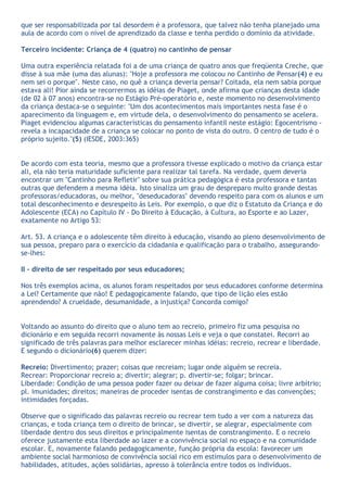 que ser responsabilizada por tal desordem é a professora, que talvez não tenha planejado uma
aula de acordo com o nível de aprendizado da classe e tenha perdido o domínio da atividade.

Terceiro incidente: Criança de 4 (quatro) no cantinho de pensar

Uma outra experiência relatada foi a de uma criança de quatro anos que freqüenta Creche, que
disse à sua mãe (uma das alunas): "Hoje a professora me colocou no Cantinho de Pensar(4) e eu
nem sei o porque". Neste caso, no quê a criança deveria pensar? Coitada, ela nem sabia porque
estava ali! Pior ainda se recorrermos as idéias de Piaget, onde afirma que crianças desta idade
(de 02 à 07 anos) encontra-se no Estágio Pré-operatório e, neste momento no desenvolvimento
da criança destaca-se o seguinte: "Um dos acontecimentos mais importantes nesta fase é o
aparecimento da linguagem e, em virtude dela, o desenvolvimento do pensamento se acelera.
Piaget evidenciou algumas características do pensamento infantil neste estágio: Egocentrismo -
revela a incapacidade de a criança se colocar no ponto de vista do outro. O centro de tudo é o
próprio sujeito."(5) (IESDE, 2003:365)


De acordo com esta teoria, mesmo que a professora tivesse explicado o motivo da criança estar
ali, ela não teria maturidade suficiente para realizar tal tarefa. Na verdade, quem deveria
encontrar um "Cantinho para Refletir" sobre sua prática pedagógica é esta professora e tantas
outras que defendem a mesma idéia. Isto sinaliza um grau de despreparo muito grande destas
professoras/educadoras, ou melhor, "deseducadoras" devendo respeito para com os alunos e um
total desconhecimento e desrespeito às Leis. Por exemplo, o que diz o Estatuto da Criança e do
Adolescente (ECA) no Capítulo IV - Do Direito à Educação, à Cultura, ao Esporte e ao Lazer,
exatamente no Artigo 53:

Art. 53. A criança e o adolescente têm direito à educação, visando ao pleno desenvolvimento de
sua pessoa, preparo para o exercício da cidadania e qualificação para o trabalho, assegurando-
se-lhes:

II - direito de ser respeitado por seus educadores;

Nos três exemplos acima, os alunos foram respeitados por seus educadores conforme determina
a Lei? Certamente que não! E pedagogicamente falando, que tipo de lição eles estão
aprendendo? A crueldade, desumanidade, a injustiça? Concorda comigo?


Voltando ao assunto do direito que o aluno tem ao recreio, primeiro fiz uma pesquisa no
dicionário e em seguida recorri novamente às nossas Leis e veja o que constatei. Recorri ao
significado de três palavras para melhor esclarecer minhas idéias: recreio, recrear e liberdade.
E segundo o dicionário(6) querem dizer:

Recreio: Divertimento; prazer; coisas que recreiam; lugar onde alguém se recreia.
Recrear: Proporcionar recreio a; divertir; alegrar; p. divertir-se; folgar; brincar.
Liberdade: Condição de uma pessoa poder fazer ou deixar de fazer alguma coisa; livre arbítrio;
pl. imunidades; direitos; maneiras de proceder isentas de constrangimento e das convenções;
intimidades forçadas.

Observe que o significado das palavras recreio ou recrear tem tudo a ver com a natureza das
crianças, e toda criança tem o direito de brincar, se divertir, se alegrar, especialmente com
liberdade dentro dos seus direitos e principalmente isentas de constrangimento. E o recreio
oferece justamente esta liberdade ao lazer e a convivência social no espaço e na comunidade
escolar. E, novamente falando pedagogicamente, função própria da escola: favorecer um
ambiente social harmonioso de convivência social rico em estímulos para o desenvolvimento de
habilidades, atitudes, ações solidárias, apresso à tolerância entre todos os indivíduos.
 