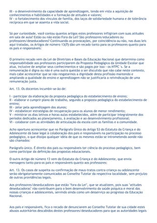 III - o desenvolvimento da capacidade de aprendizagem, tendo em vista a aquisição de
conhecimentos e habilidades e a formação de atitudes e valores;
IV - o fortalecimento dos vínculos de família, dos laços de solidariedade humana e de tolerância
recíproca em que se assenta a vida social.


Só por curiosidade, você contou quantos artigos estes professores infligiram com suas atitudes
em sala de aula? Estão ou não estão Fora da Lei? São professores/educadores ou
professores/deseducadores? Continuando as provocações, por coincidência ou não, nas duas leis
aqui tratadas, os Artigos de número 13(7) dão um recado tanto para os professores quanto para
os pais e responsáveis:


O primeiro recado vem da Lei de Diretrizes e Bases da Educação Nacional que determina como
responsabilidade aos professores participarem da Proposta Pedagógica da Unidade Escolar que
atua, inclusive de ampliar seus conhecimentos e são pagos por isso - os HTPC´s. Se a
remuneração é digna ou não é uma outra questão a ser discutida que não cabe neste contexto,
mais cabe acrescentar que se não resgatarmos a dignidade desta profissão mantendo e
ampliando a qualidade do ensino e aprendizagem não se justificaria a reivindicação de uma
remuneração justa.

Art. 13. Os docentes incumbir-se-ão de:

I - participar da elaboração da proposta pedagógica do estabelecimento de ensino;
II - elaborar e cumprir plano de trabalho, segundo a proposta pedagógica do estabelecimento de
ensino;
III - zelar pela aprendizagem dos alunos;
IV - estabelecer estratégias de recuperação para os alunos de menor rendimento;
V - ministrar os dias letivos e horas-aulas estabelecidos, além de participar integralmente dos
períodos dedicados ao planejamento, à avaliação e ao desenvolvimento profissional;
VI - colaborar com as atividades de articulação da escola com as famílias e a comunidade.

Acho oportuno acrescentar que no Parágrafo Único do Artigo 53 do Estatuto da Criança e do
Adolescente dá base legal à colaboração dos pais e responsáveis na participação no processo
pedagógico, o que dissipa qualquer idéia de que os mesmos estão se intrometendo aonde não
são chamados:

Parágrafo único. É direito dos pais ou responsáveis ter ciência do processo pedagógico, bem
como participar da definição das propostas educacionais.

O outro Artigo de número 13 vem do Estatuto da Criança e do Adolescente, que envia
mensagens tanto para os pais e responsáveis quanto aos professores:

Art. 13. Os casos de suspeita ou confirmação de maus-tratos contra criança ou adolescente
serão obrigatoriamente comunicados ao Conselho Tutelar da respectiva localidade, sem prejuízo
de outras providências legais.

Aos professores/deseducadores que estão "fora da Lei", que se atualizem, pois suas "atitudes
deseducadoras" não contribuem para o bom desenvolvimento da saúde psíquica e moral das
nossas crianças e adolescentes, servindo ainda como um desserviço ao progresso da Educação
Nacional.


Aos pais e responsáveis, fica o recado de denunciarem ao Conselho Tutelar de sua cidade estes
abusos autoritários descabidos destes professores/deseducadores para que as autoridades legais
 